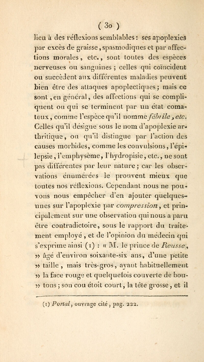 lieu à des réflexions semblables : ses apoplexieâ par excès de graisse, spasmodiqiies et par affec- tions morales, etc., sont toutes des espèces nerveuses ou sanguines ; celles qui coïncident ou succèdent aux différentes maladies peuvent bien être des attaques apoplectiques; mais ce sont ,en général, des affections qui se compli- quent ou qui se terminent par un état coma- teux , comme Tespèce qu'il nomme fébrile ^ etc. Celies qu'il désigne sous le nom d'apoplexie ar- tbriiiaue, ou qu'il distingue par l'action des causes morbides, comme les convulsions, l'épi* lepsie, l'empbysème, l'bjdropisie, etc., ne sont pas différentes par leur nature ; car les obser- vations énumérées le prouvent mieux que toutes nos réflexions. Cependant nous ne pou- vons nous empêcher d'en ajouter quelques- unes sur l'apoplexie par compression, et prin- cipalement sur une observation qui nous a paru être contradictoire, sous le rapport du traite- ment employé , et de l'opinion du médecin qui s'exprime ainsi (i) : « M. le prince de P\eusse\ » âgé d'environ soixante-six ans, d'une petite » taille , mais très-gros, ayant habituellement » la face rouge et quelquefois couverte de bou- M tons ; son cou étoit court, la tête grosse, et il (i) Portai^ ouvrage cité , pag. 222.