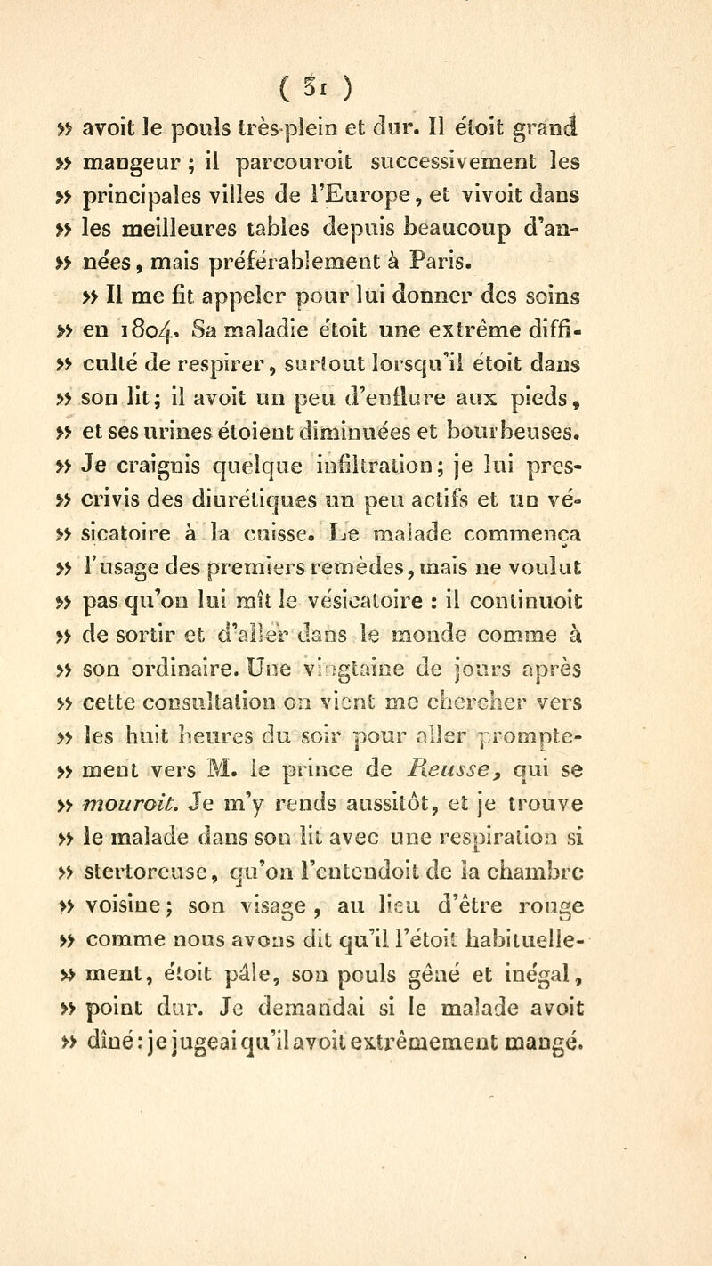 >f avoit le pouls très plein et dur. Il étoit grand » mangeur ; il parcouroit successivement les » principales villes de l'Europe, et vivoit dans » les meilleures tables depuis beaucoup d'an- » nëes, mais préferablement à Paris. » Il me fit appeler pour lui donner des soins » en 1804» ^^ maladie ëtoit une extrême diffi- » cullé de respirer 5 surtout lorsqu'il étoit dans » son lit; il avoit un peu d'enfiore aux pieds, » et ses urines étoient diminuées et bourbeuses. » Je craignis quelque infiltration; je lui pres- » crivis des diurétiques un peu actifs et un vé- » sicatoire à la cuisse» Le malade commença » l'usage des premiers remèdes, mais ne voulut » pas qu'on lui mit le vésicatoire : il conlinuoit » de sortir et d'aller dans le monde comme à » son ordinaire. Une vi fgtaioe de jours après » cette consultation 011 vient me chercher vers » les huit heures du soir pour aller prompte- » ment vers M. le prince de Reusse, qui se » mouroiL Je m'y rends aussitôt, et je trouve » le malade dans son lit avec une respiration si » stertoreuse, qu'on l'entendoit de la chambre » voisine; son visage, au lieu d'être rouge » comme nous avons dit qu'il l'étoit habituelle- » ment, étoit pâle, sou pouls gêné et inégal, » point dur. Je demandai si le malade avoit » diné: je jugeai qu'il avoit extrêmement mangé.