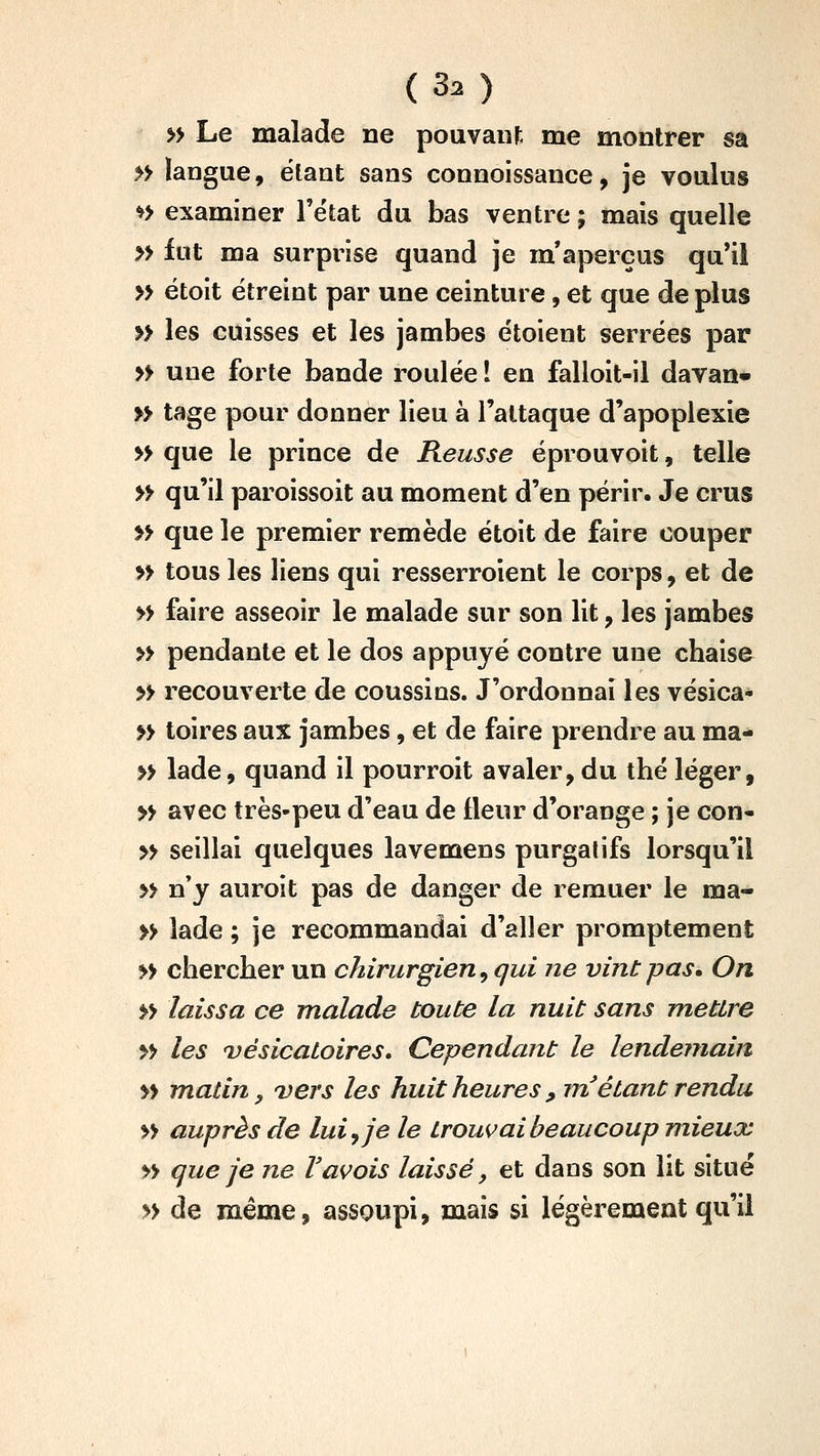 (30 » Le malade ne pouvant me montrer sa » langue, ëlant sans connoissance, je voulus *> examiner l'ëtat du bas ventre ; mais quelle » fut ma surprise quand je m'aperçus qu'il » étoit ëtreint par une ceinture, et que de plus » les cuisses et les jambes étoient serrées par » une forte bande roulée I en falloit-il davan* » tage pour donner lieu à l'attaque d'apoplexie » que le prince de Reusse ëprouvoit, telle » qu'il paroissoit au moment d'en périr. Je crus » que le premier remède étoit de faire couper » tous les liens qui resserroient le corps, et de » faire asseoir le malade sur son lit, les jambes » pendante et le dos appuyé contre une chaise » recouverte de coussias. J'ordonnai les vésica- » toires aux jambes, et de faire prendre au ma- » lade, quand il pourroit avaler, du thé léger, » avec très-peu d'eau de fleur d'orange ; je con- » seillai quelques lavemens purgatifs lorsqu'il » n'y auroit pas de danger de remuer le ma- » lade ; je recommandai d'aller promptement » chercher un chirurgien, qui ne vint pas. On » laissa ce malade toute la nuit sans mettre » les vésicatoires» Cependant le lendemain » matin, uers les huit heures , rn étant rendu » auprès de lui ^ je le trouvai beaucoup mieux » que je ne Vavois laissé, et dans son lit situé » de même, assoupi, mais si légèrement qu'il