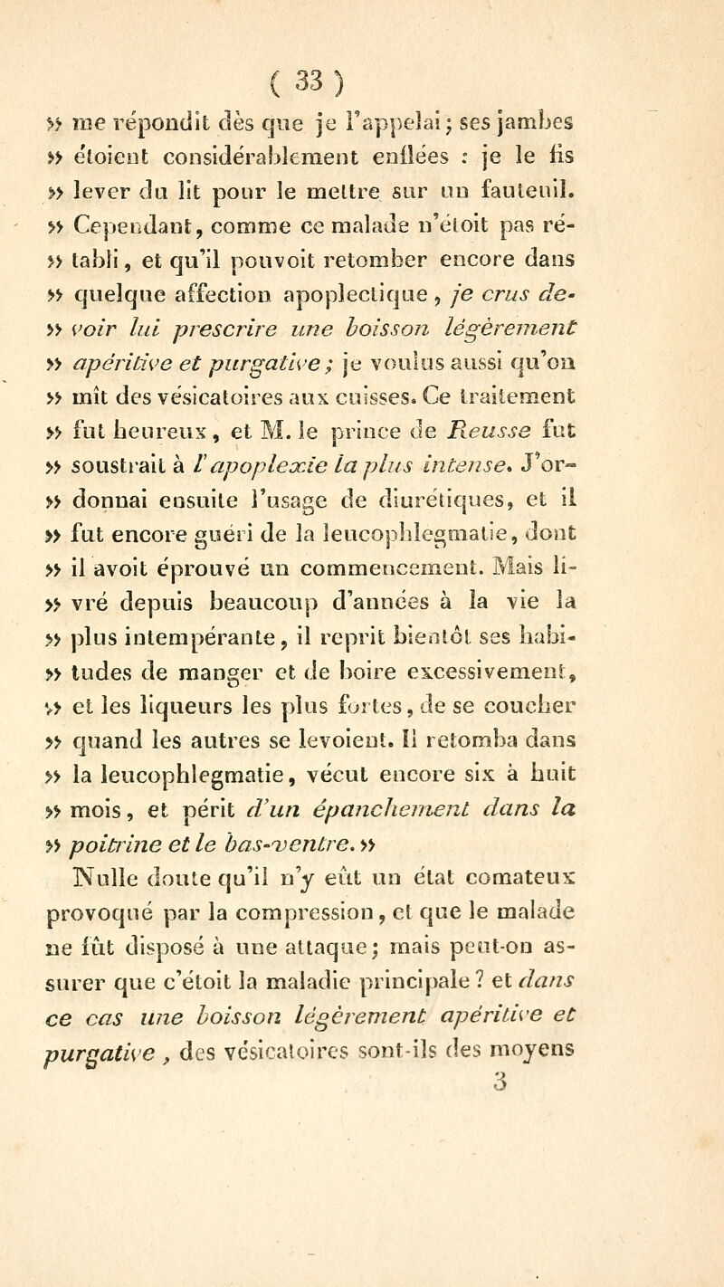 » me répondit dès que je l'appelai ; ses jambes »> ëloieot considérablement enilëes : je le lis » lever âi\ lit pour le meltre sur un fauteuil. » Cependant;, comme ce malade n'ëtoit pas ré- » tahli, et qu'il pou voit retomber encore dans » quelque affection apoplectique ^ je crus de' » i'oir lui prescrire une boisson légèrement » apéritiK^e et purgatl<^'e; je voulus aussi qu'oa » mît des vësicatoires aux cuisses. Ce traitement >> fut beureux, et M. le prince de Reusse fut » soustrait à l apoplexie la plus intense» J^or» » donnai ensuite l'usage de diurétiques, et il » fut encore guéri de la leucophle£;malie, dont » il avoit éprouvé un commencement. Mais li- » vré depuis beaucoup d'années à la vie la » plus intempérante, il reprit bieiitôt ses liabi- » tudes de manser et de boire es^cessivemeni, v> et les liqueurs les plus fortes, de se coucber y> quand les autres se levoieut. il retomba dans » la leucopblegmatie, vécut encore six à huit » mois, et périt d'un épanchenient dans la » poittine et le has-uentre, » Nulle doute qu'il n'y eût un état comateux provoqué par la compression, et que le malade ne fût disposé à une attaque; mais peut-on as- surer que c'étoit la maladie principale ? et dans ce cas une boisson légèrement apéritive et purgative , des vësicatoires sont-ils des moyens 3