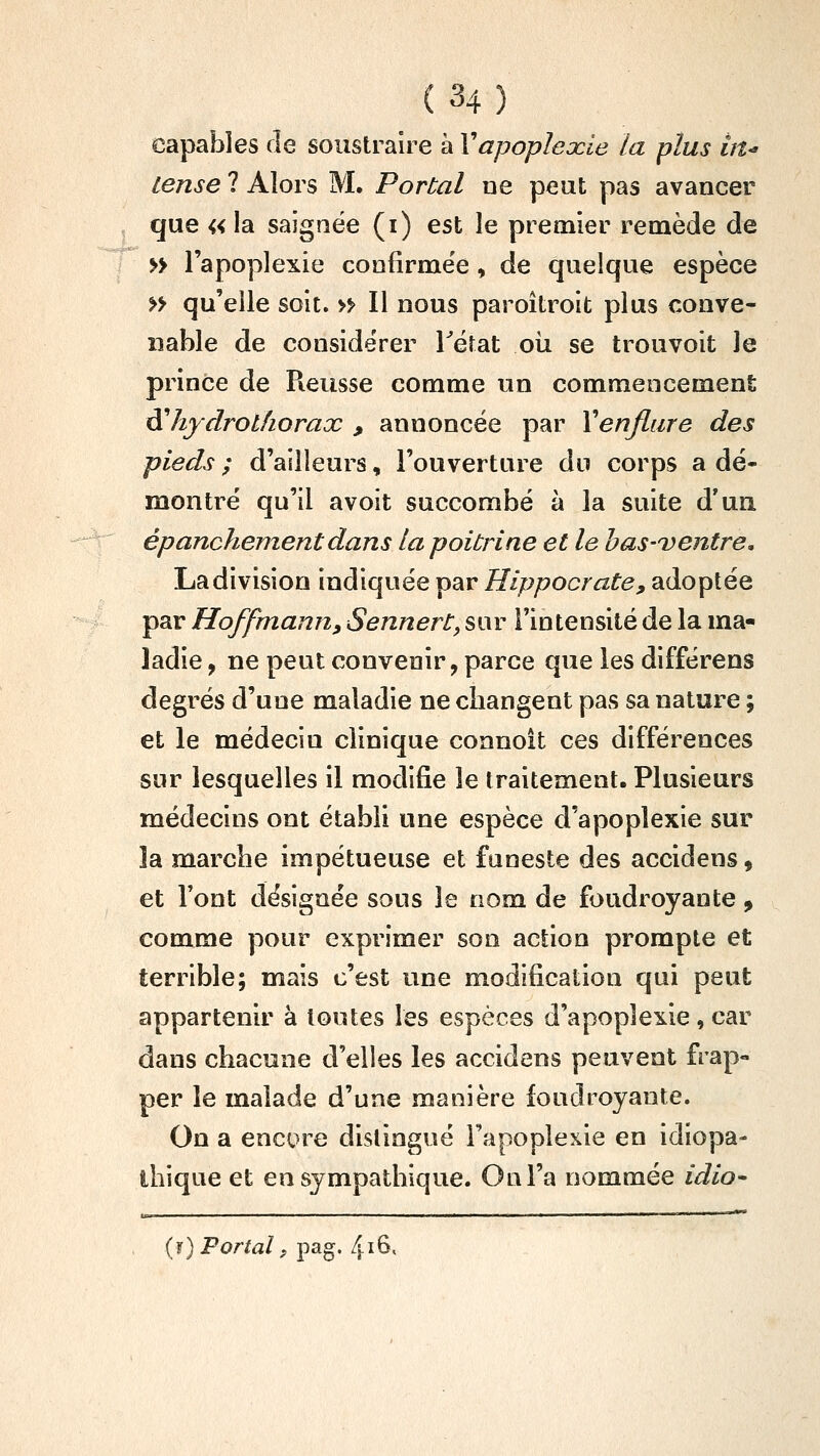 capables de soustraire à Vapoplexie la plus in^ iense ? Alors M. Portai ne peut pas avancer que « la saignée (i) est le premier remède de » l'apoplexie confirme'e, de quelque espèce » qu'elle soit. » Il nous paroîtroit plus conve- nable de considérer Tëtat oii se trouvoit le prince de Reusse comme un commencement di hydrothorax , annoncée par Xenflure des pieds ; d'ailleurs, l'ouverture du corps a dé- montré qu'il avoit succombé à la suite d'un épanchementdans la poitrine et le has-i)entre, La division indiquée par Hippocrate^ adoptée par Hoffmannf Sennert, sur l'intensité de la ma- ladie , ne peut convenir, parce que les différens degrés d'une maladie ne changent pas sa nature ; et le médecin clinique connoit ces différences sur lesquelles il modifie le traitement. Plusieurs médecins ont établi une espèce d'apoplexie sur la marche impétueuse et funeste des accidens 9 et l'ont désignée sous le nom de foudroyante , comme pour exprimer son action prompte et terrible; mais c'est une modification qui peut appartenir à toutes les espèces d'apoplexie, car dans chacune d'elles les accidens peuvent frap- per le malade d'une manière ioudroyante. On a encore distingué l'apoplexie en idiopa- ihique et en sympathique. On l'a nommée idio- (î) Portai f pag. l\i^.