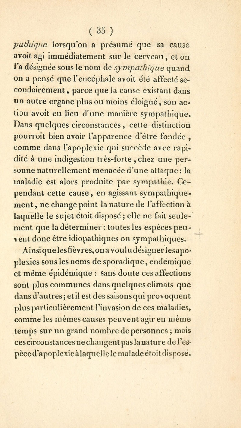 pathique lorsqu'on a présumé que sa cause avoit agi immédiatement sur le cerveau, et on l'a désignée sous le nom de sympathique quand on a pensé que l'encéphale avoit été affecté se- condairement , parce que la cause existant dans un autre organe plus ou moins éloigné, son ac- tion avoît eu lieu d'une manière sympathique. Dans quelques circonstances , cette distinction pourroit bien avoir l'apparence d'être fondée , comme dans l'apoplexie qui succède avec rapi- dité à une indigestion très-forte, chez une per- sonne naturellement menacée d'une attaque : la maladie est alors produite par sympathie. Ce- pendant cette cause, en agissant sympalhique- ment, ne change point la nature de l'affection à laquelle le sujet étoit disposé ; elle ne fait seule- ment que la déterminer ; toutes les espèces peu- vent donc être idiopathiques ou sympathiques. Ainsi quelesfièvres, on a voukidésigner lesapo- plexies sous les noms de sporadique, endémique et même épidémique : sans doute ces affections sont plus communes dans quelques climats que dans d'autres ; et il est des saisons qui provoquent plus |)arliculièrement l'invasion de ces maladies, comme les mêmes causes peuvent agir en même temps sur un grand nombre de personnes ; mais ces circonstances ne changent pas la nature de l'es- pèce d'apoplexie àlaquelle le malade éloit disposé.