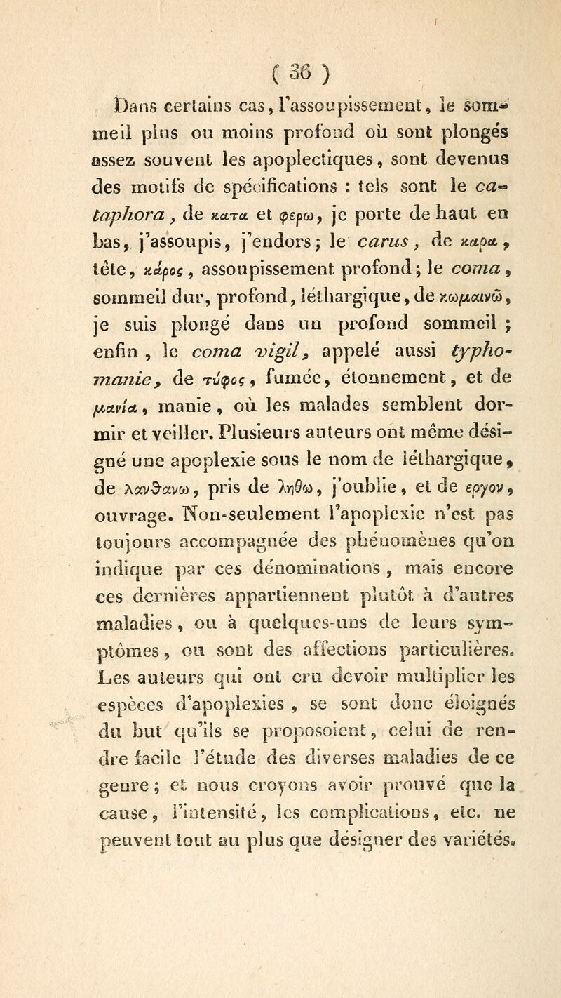 Dans eerlaios cas, rassooplssement, le sotn* me il plus ou moins profond oîa sont plongés assez souvent les apoplectiques, sont devenus des motifs de spécifications : tels soat le ca« taphora, de kcltci et (pepoo, je porte de haut ea bas, j'assoupis, j'endors j le carus , de nctpa. ^ tête, ;tctpoç, assoupissement profond; le coma^ sommeil dur, profond, léthargique, de xw/waivw, je suis plongé dans un profond sommeil ; enfin , le coma DÎgil^ appelé aussi typho^ manie, de Tuipoç, fumée, étoonement, et de ixctvlct, manie, où les malades semblent dor- mir et veiller. Plusieurs auteurs ont même dési- gné une apoplexie sous le nom de léthargique, de Aov^^avw, pris de Iri^^ù^ j'oublie, et de epyov^ ouvrage. Non-seulement l'apoplexie n'est pas toujours accompagnée des phénomènes qu'on indique par ces dénominations , mais encore ces dernières appartiennent plutôt à d'autres maladies, ou à quelques-uns de leurs sym- ptômes , ou sont des affections particulières. Les auteurs qui ont cru devoir multiplier les espèces d'apoplexies , se sont donc éloignés du but qu'ils se proposoient, celui de ren- dre facile l'étude des diverses maladies de ce genre ; et nous croyons avoir prouvé que la cause, i'iolensiîé, les complicaiions, etc. ne peuvent tout au plus que désigner des variétés»