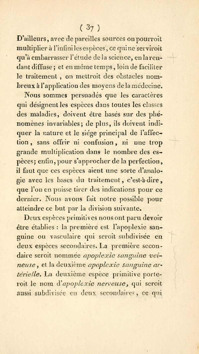 D'ailleurs, avec de pareilles sources on pourroit multiplier à l'infini les espèces., ce quine serviroit qu'à embarrasser F étude de la science, en la ren- dant diffuse ; et en même temps, loin de faciliter le traitement , on mettroit des obstacles nom- breux à Tapplication des moyens de la médecine. Nous sommes persuadés que les caractères qui désignent les espèces dans toutes les classes des maladies, doivent être basés sur des phé- nomènes invariables; de plus, ils doivent indi- quer la nature et le siège principal de l'affec- tion , sans offrir ni confusion, ni une trop grande multiplication dans le nombre des es- pèces; enfin, pour s'approcher de la perfection, il faut que ces espèces aient une sorte d'analo- gie avec les hases du traitement, c'est-à-dire, que Ton en paisse tirer des indications pour ce dernier. Nous avons fait notre possible pour atteindre ce but par la division suivante» Deux espèces primitives nous ont paru devoir être établies : la première est l'apoplexie san- guine ou vasculaire qui seroit subdivisée en deux espèces secondaires. La première secon- daire seroit nommée apoplexie sangnme vei- neuse ^ et la deuxième apopleocie sanguine av' térielle» La deuxième espèce primitive porte- ront le nom à^apoplexie nerveuse, qui seroit aussi subdivisée eu deux secondaires, ce qui
