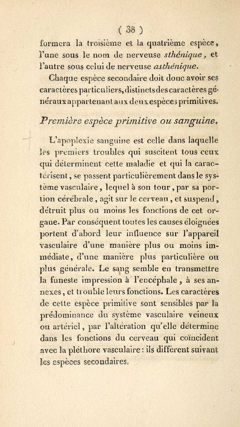 formera îa troisième et la quatrième espèce, l'une sous le nom de nerveuse sthéniqiie, et l'autre sou5 celui de nerveuse asthénique. Chaque espèce secondaire doit donc avoir ses caractères particuliers,distinctsdescaractères gé- nérauxappartenant aux deuxespècesprimitives» Fremière espèce primitive ou sanguine^ L'apoplexie sanguine est celle dans laquelle les premiers trouilles qui suscitent tous ceux qui déterminent celte maladie et qui la carac- térisent, se passent particulièrement dans le sys* terne vasculaîre, lequel à son tour, par sa por- tion cérébrale, agit sur le cerveau , et suspend, détruit plus ou moins les fonctions de cet or- gane. Par conséquent toutes les causes éloignées portent d'abord leur inlluence sur l'appareil vasculaire d'une manière plus ou moins im- médiate, d'une manière plus particulière oti plus générale/Le sang semble en transmettre 3a funeste impression à l'encéphale, à ses an^ nexes, et trouble leurs fonctions. Les caractères de cette espèce primitive sont sensibles par la prédominance du système vasculaire veineux ou artériel, par l'altération qu'elle détermine dans les fonctions du cerveau qui coïncident avec la pléthore vasculaire : ils diffèrent suivant les espèces secondaires?