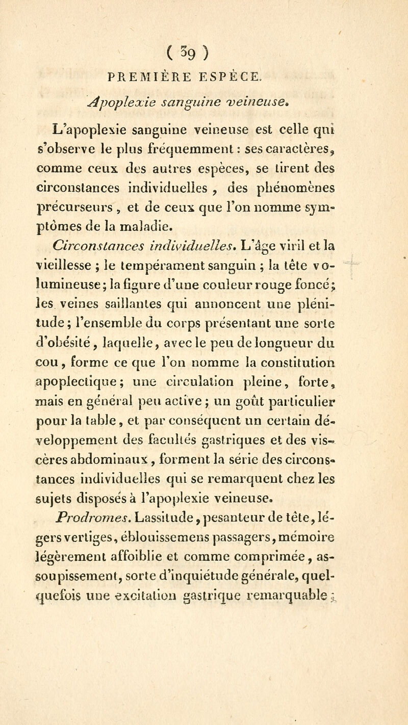 ( 59 ) PREMIÈRE ESPÈCE, Apoplexie sanguine veineuse» L'apoplexie sanguine veineuse est celle qui s'observe le plus fréqueninient : ses caractères, comme ceux des autres espèces, se tirent des circonstances individuelles , des phénomènes précurseurs , et de ceu:s cjue l'on nomme sym- ptômes de la maladie. Circonstances indi^nduelles. L'âge viril et la vieillesse ; le tempérament sanguin ; la tête vo- lumineuse; la figure d'une couleur rouge foncé; les veines saillantes qui annoncent une pléni- tude ; l'ensemble du corps présentant une sorte d'obésité, laquelle, avec le peu de longueur du cou, forme ce que l'on nomme la constitution apoplectique; une circulation pleine, forte, mais en général peu active ; un goût particulier pour la table, et par conséquent un certain dé- veloppement des facultés gastriques et des vis-^ cères abdominaux, forment la série des circons» tances individuelles qui se remarquent chez les sujets disposés à l'apoplexie veineuse. Prodromes. Lassitude, pesanteur de tête, lé- gers vertiges, éblouissemens passagers, mémoire légèrement affoiblie et comme comprimée, as- soupissement, sorte d'inquiétude générale, quel- quefois une excitation gastrique remarquable j.