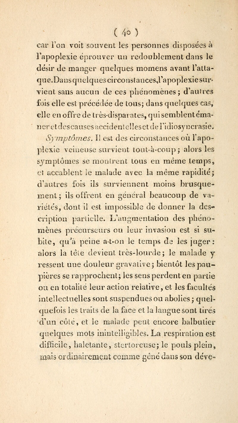 ( 4û ) car Ton voit souvent les personnes disposées à Tapoplexie éprouver un redoublement dans le désir de manger quelques momens avant Fatta- cjae.DanscjueiquescirconsîancesJ'apoplexie sur- vient sans aucun de ces phénomènes ; d'auUes fois elle est ]3récédée de tous; dans quelques cas, elle en offre de très-disparates, qui semblent éma- ner etdescausesaccidenielleset de Fidiosyncrasîe. Symptômes, Il est des circonstances où Fapo- plexie veineuse survient toiit-à-coupj alors les sjmplômes se mooirent tous en même temps, eî accablent le malade avec la même rapidité; d'autres fois ils surviennent moins brusque- ment; ils offrent en général beaucoup de va- riétés, dont il est impossible de donner la des- cription partielle, ^augmentation des phéno- mènes précurseurs ou leur invasion est si su- bite, qu^à peine aî-on le temps de les juger: alors la lêle devient très-lourde; le malade y ressent une douleur gravative; bientôt les pau- pières se rapprochent; les sens perdent en partie ou en totalité leur action relative, et les facultés inlellectoelies sont suspendues ou abolies ; quel- quefois les traits de la face et la langue sont tirés d'un côté, et le malade peut encore balbutier quelques mots ininlelligibles. La respiration est difficile, haletante, stertoreose; le pouls plein, mais ordinairemezit comme gêné dans son dévç«