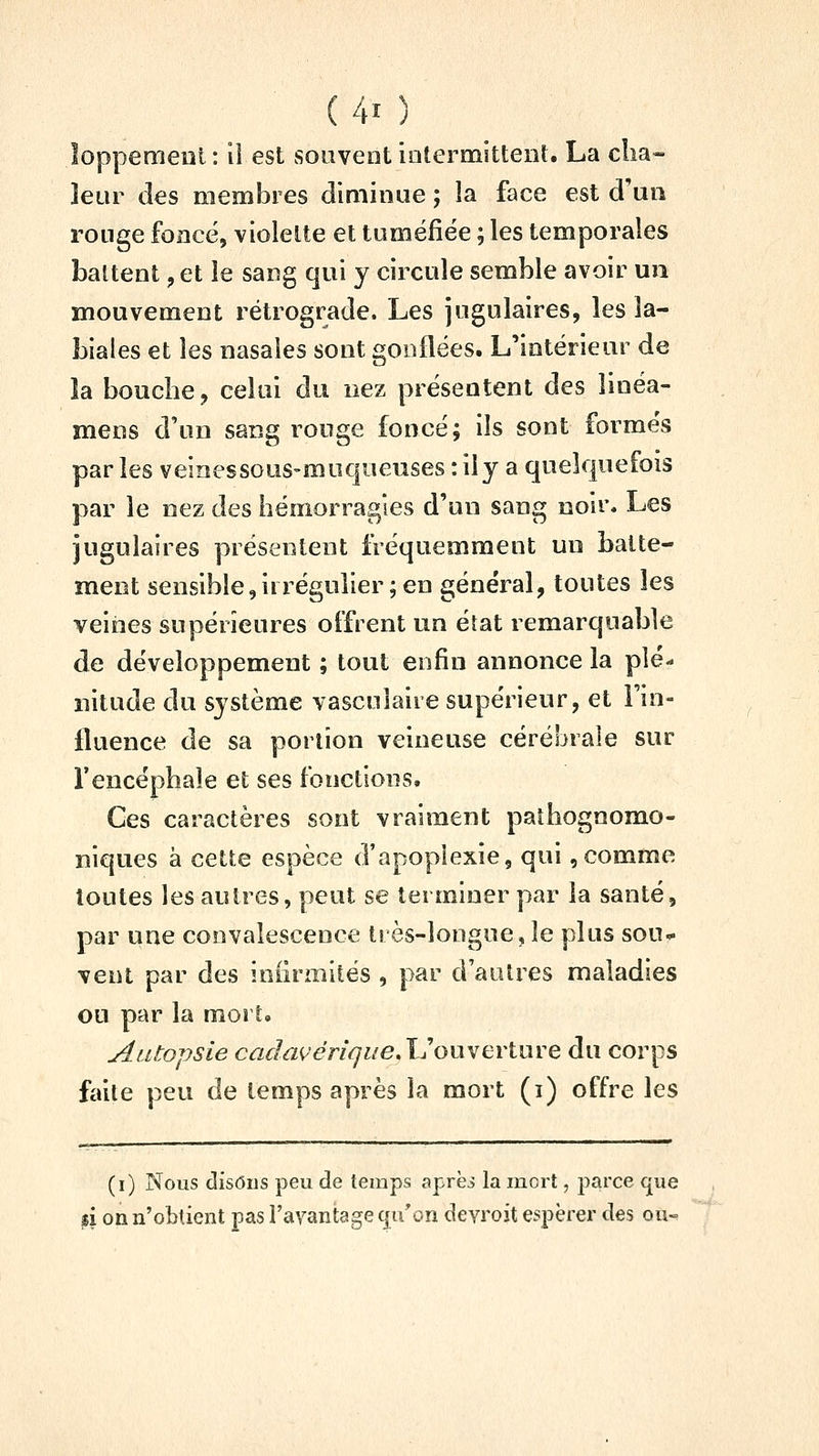 loppement : il est souvent iûtermittent. La c!ia« leur des membres diminue ; la face est d'un rouge foncé, violette et tuméfiée ; les temporales battent, et le sang qui y circule semble avoir un mouvement rétrograde. Les jugulaires, les la- biales et les nasales sont gonflées. L'intérieur de la bouche, celai du nez présentent des linéa- mens d'un sang rouge foncé; ils sont formés par les veinessous-muqueuses : ily a quelquefois par le nez des hémorragies d'un sang noir. Les jugulaires présentent fréquemment un batte- ment sensible,irréguîier;en général, toutes les veines supérieures oîfrent un éîat remarquable de développement ; tout enfin annonce la plé- nitude du système vascuîaire supérieur, et Fin- lluence de sa portion veineuse cérébrale sur rencéphaîe et ses fonctions. Ces caractères sont vraiment pathognomo- niques à cette espèce d'apoplexie, qui,comme toutes les autres, peut se terminer par la santé, par une convalescence très-longue, le plus sou^ vent par des iniirmités , par d'autres maladies ou par la mort» Autopsie cada^éri^ue.'UouYerture du corps faite peu de temps après la mort (i) offre les (i) Nous disons peu de temps aprëi la mort, parce cpie pi on n'obtient pas l'avantage cju'on devroit espérer des ou-.