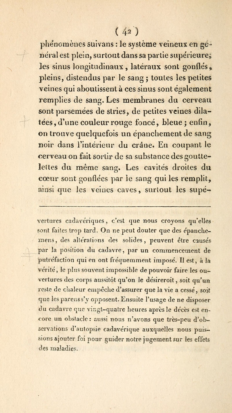 phénomènes suivans : le système veineux en gé- néral est plein, surtout dans sa partie supérieure; -^ les sinus longitudinaux, latéraux sont gonflés, pleins, distendus par le sang 5 toutes les petites veines qui aboutissent à ces sinus sont également remplies de sang. Les membranes du cerveau sont parsemées de stries, de petites veines dila- tées , d'une couleur rouge foncé, bleue ; enfin, on trouve quelquefois un épanchement de sang noir dans l'intérieur du crâne. En coupant le cerveau on fait sortir de sa substance des goutte- lettes du même sang. Les cavités droites du cœur sont gonflées par ie sang qui les remplit, ainsi que les veines caves, surtout les supé- ■Vertures cadas^ëriques, c'est que nous croyons qu'elles sont faites trop tard. On ne peut douter que des épanche- mens, des aîle'rafions des solides, peuvent être cause's par la position du cadavre, par un commencement de putréfaction qui en ont fréquemment imposé. II est, à la vérité, le plas souvent impossible de pouvoir faire les ou- vertures des corps aussitôt qu'on le désireroit, soit qu'un reste de chaleur empéclie d'assurer que la vie a cessé, soit que lesparenss'y opposent. Ensuite l'usage de ne disposer du cadavre que vingt-quatre heures après le décès est en- core un obstacle : aussi nous n'avons que très-peu d'ob- servations d'autopsie cadavérique auxquelles nous puis- sions ajouter foi pour guider notre jugement sur les effets des maladies.