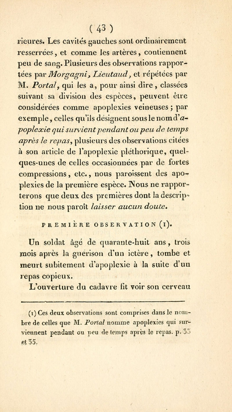 îieures. Les cavités gauches sonl ordioairement resserrées, et comme les artères, contiennent peu de sang. Plusieurs des observations rappor- tées p^r Morgagjii, Lieutaud, et répétées par M. Portai^ qui les a, pour ainsi dire, classées suivant sa division des espèces, peuvent être considérées comme apoplexies veineuses ; par exemple, celles qu'ils désignent sous le nomd'âf- poplexie qui survient pendant ou peu de temps après Je repas^ plusieurs des observations citées à son article de l'apoplexie pléthorique, quel- ques-unes de celles occasionnées par de fortes compressions, etc., nous paroissent des apo- plexies de la première espèce. Nous ne rappor- terons que deux des premières dont la descrip- lion ne nous paroît laisser aucun doute. PREMIÈRE OBSERVAT I ON (l)« Un soldat âgé de quarante-huit ans, trois mois après la guérison d'un ictère, tombe et meurt subitement d'apoplexie à la suite d'un repas copieux. L'ouverture du cadavre fit voir son cerveau (i) Ces deux observations sont comprises dans le nom- bre de celles que M. Portai nomme apoplexies qui sur- viennent pendant ou peu de temps après le repas, p. 53