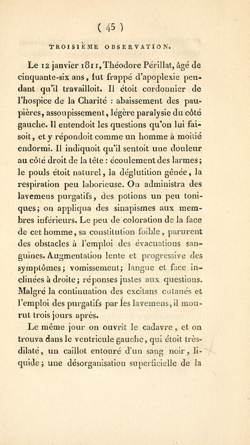 i^ROISlÈME OBSERVATION. Le 12 janvier 1811, Théodore Përillat, âge de cinquante-six ans, fut frappé d'apoplexie pen- dant qu'il travailloit. Il ëtoit cordonnier de l'hospice de la Charité i abaissement des pau- pières, assoupissement, légère paralysie du côté gauche. Il entendoit les questions qu'on lui fai- soit, et y répondoit comme un homme à moitié endormi. Il indiquoit qu'il sentoit une douleur au côlé droit de la têle : écoulement àes larmes ; îe pouls étoit naturel, la déglutition gênée, la respiration peu laborieuse. Oa administra des lavemeos purgatifs, des potions un peu toni- ques; on appliqua des sinapismes aux mem- bres inférieurs. Le peu de coloration de la face de cet homme, sa constitution foible , parurent des obstacles à l'emploi des évacuations san- guines. Augmentation lente et progressive des symptômes; vomissement; langue et face in- clinées à droite ; réponses justes aux questions. Malgré la continuation des excitans cutanés et l'emploi des purgatifs par les lavemens, il mou- rut trois jours après. Le même jour on ouvrit le cadavre, et on trouva dans le ventricule gauche, qui étoit très- dilaté, un caillot entouré d'un sang noir, li- quide; une désorganisation superficielle de la