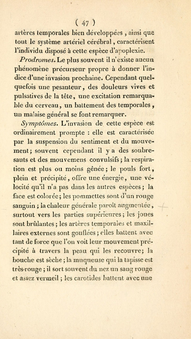 artères temporales bien développées , ainsi que tout le système artériel cérébral, caractérisent l'individu disposé à cette espèce d'apoplexie. Prodromes> Le plus souvent il n'existe aucun phénomène précurseur propre à donner l'in- dice d'une invasion prochaine. Cependant quel- quefois une pesanteur, des douleurs vives et pulsatives de la tête, une excitation remarqua- ble du cerveau, un battement des temporales j un malaise général se font remarquer. Symptômes* L'invasion de cette espèce est ordinairement prompte : elle est caractérisée par la suspension du sentiment et du mouve- ment ; souvent cependant il y a des soubre- sauts et des mouvemens convulsifs; la respira- tion est plus ou moins gênée ; le pouls fort, plein et précipité, offre une énergie, une vé- locité qu'il n'a pas dans les autres espèces ; la face est colorée; les pommettes sont d'un rouge sanguin ; la chaleur générale paroît augmentée, surtout vers les parties supérieures ; les joues sont brûlantes ; les artères temporales et maxil- laires externes sont gonilëes ; elles battent avec tant de force que l'on voit leur mouvement pré- cipité à travers la peau qui les recouvre; la bouche est sèche ; la muqueuse qui la tapisse est très-rouge ; il sort souvent du nez un sang rouge et assez vermeil ; les carotides battent avec une
