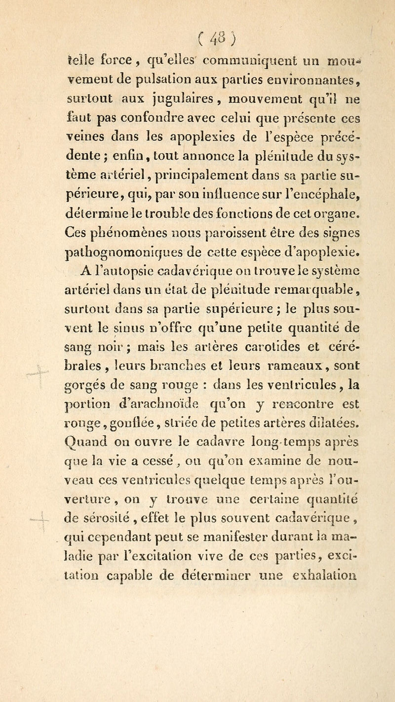 telle force, qu^'elles commiiaïquent un moii^ vemeut de pulsation aux parties environnantes, surtout aux jugulaires , mouvement qu'il ne faut pas confondre avec celui que présente ces veines dans les apoplexies de l'espèce précé- dente ; enfin, tout annonce la plénitude du sjs« tème arteViel, principalement dans sa partie su- périeure, qui, par son influence sur l'encépliale, détermine le trouble des fonctions de cet organe. Ces phénomènes nous paroissent être des signes palhognomoniques de cette espèce d'apoplexie. A Fautopsie cadavérique on trouve le sj^stènie artériel dans un état de plénitude remarquable, surtout dans sa partie supérieure ; le plus sou- vent le sious n'offre qu'une petite quantité de sang noir ; mais les artères carotides et céré- brales , leurs branches et leurs rameaux, sont gorgés de sang rouge : dans les ventricules, la portion d'arachnoïde qu'on y rencontre est rooge, gonflée, striée de petites artères dilatées. Quand on ouvre le cadavre long temps après que la vie a cessé, ou qu'on examine de nou- veau ces ventricules quelque temps après l'ou- verture , on y trouve une certaine quantité de sérosité , effet le plus souvent cadavérique , qui cependant peut se manifester durant la ma- ladie par l'excitation vive de ces parties, exci- tation capable de déterminer une exhalation