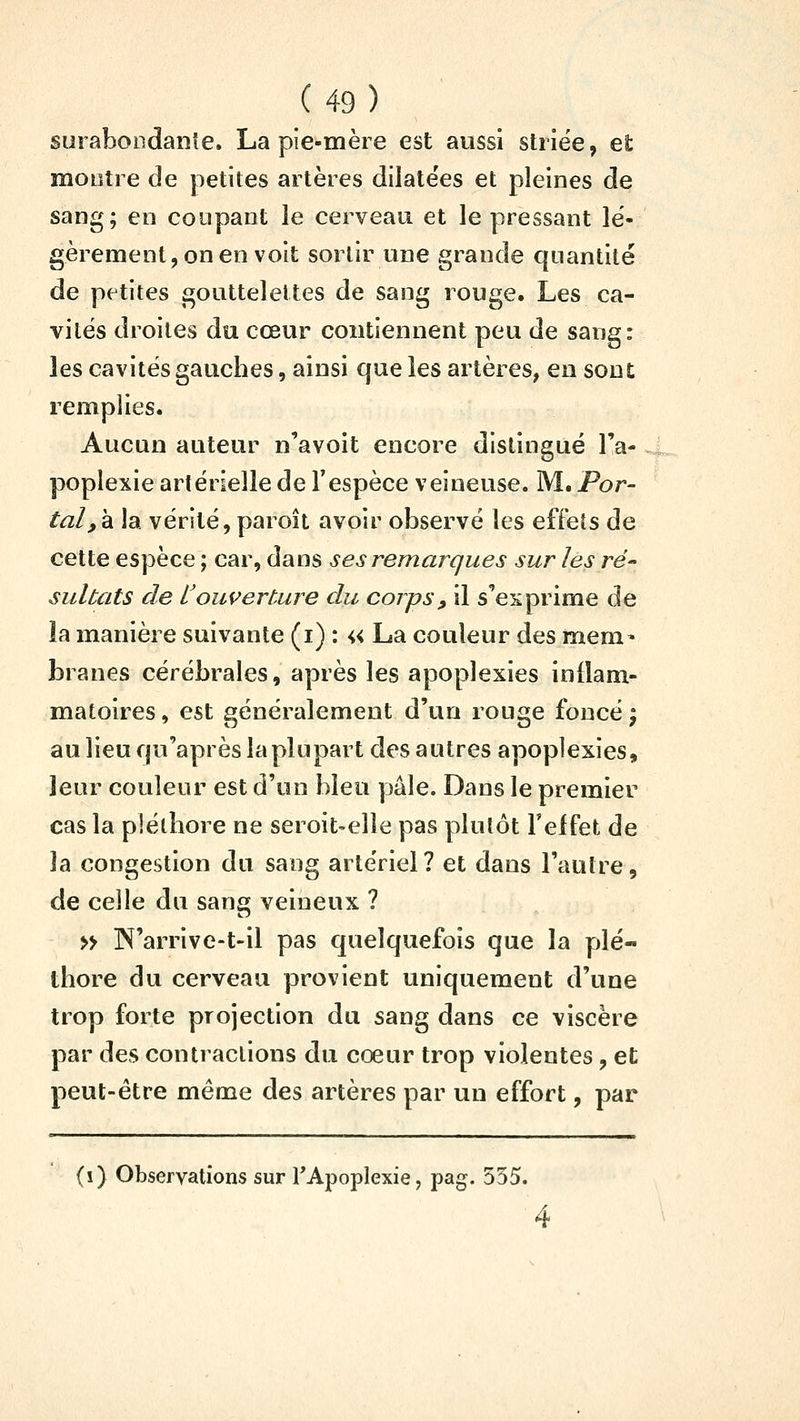 surabondante. La pie-mère est aussi striée, et montre de petites artères dilatées et pleines de sang; en coupant le cerveau et le pressant lé- gèrement, on en voit sortir une grande quantité de petites gouttelettes de sang rouge. Les ca- vités droites du cœur contiennent peu de sang: les cavités gauches, ainsi que les artères, en son £ remplies. Aucun auteur n'avoit encore distingué l'a- poplexie artérielle de l'espèce veineuse. M. Por- tai,h. la vérité, paroît avoir observé les effets de cette espèce ; car, dans ses remarques sur les ré- sultats de toui^erCure du corps, il s'exprime de ia manière suivante (i) : « La couleur des mem» branes cérébrales, après les apoplexies iniîam- matoires, est généralement d'un rouge foncé j au lieu qu'après la plupart des autres apoplexies, leur couleur est d'un bleu pâle. Dans le premier cas la pléthore ne seroit-elle pas plutôt Felfet de la congestion du sang artériel? et dans l'autre, de celle du sang veineux ? » IN'arrive-t-il pas quelquefois que la plé- thore du cerveau provient uniquement d'une trop forte projection du sang dans ce viscère par des contractions du cœur trop violentes, et peut-être même des artères par un effort, par (i) Observations sur l'Apoplexie, pag. 555.