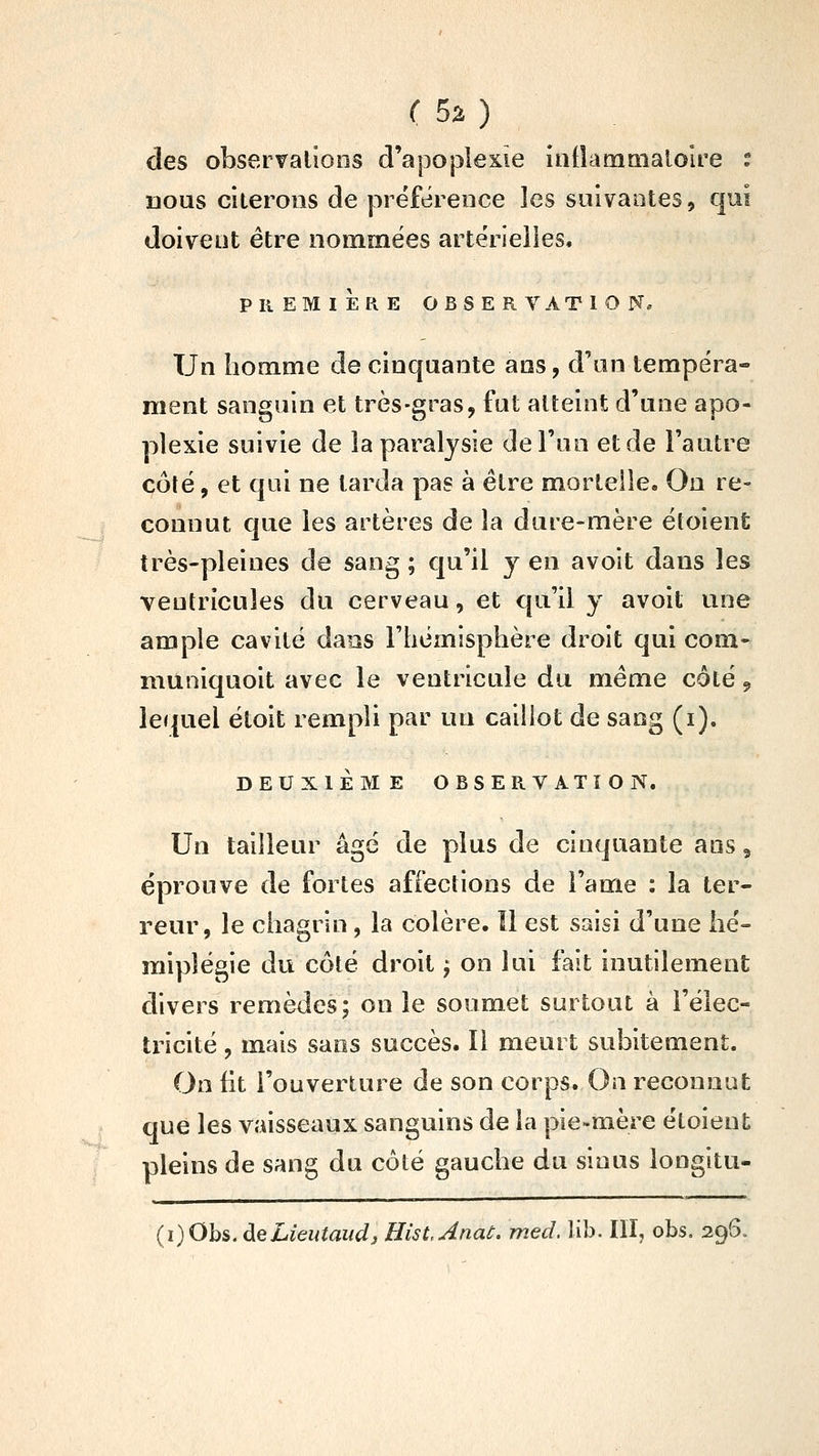 des observations d'apoplexie iniîammalolre t uous citerons de préférence les suivantes, qui doivent être nommées artérielles. PREMIÈRE OBSERVATION. Un homme de cinquante ans, d'an tempéra- ment sanguin et très-gras, fut atteint d'une apo- plexie suivie de la paralysie de l'un et de l'autre côté, et qui ne larda pas à être mortelle. On re- connut que les artères de la dure-mère étoient très-pleines de sang ; qu'il y en a voit dans les ventricules du cerveau, et qu'il y avoit une ample cavité dans l'hémisphère droit qui corn- niûniquoit avec le ventricule du même côté 9 lequel étoit rempli par un caillot de sang (i). DEUXIEME OBSERVATION. Un tailleur âgé de plus de cinquante ans, éprouve de fortes affections de l'ame : la ter- reur, le chagrin, la colère. Il est saisi d'une hé- miplégie du côté droit j on lui fait inutilement divers remèdes; on le soumet surtout à l'élec- tricité , mais sans succès. Il meurt subitement. On fit l'ouverture de son corps. On reconnut que les vaisseaux sanguins de la pie-mère étoient pleins de sang du côté gauche du sinus longitu- (i)Obs. deLieutaudj HistAnat. med. lib. III, obs. 296.