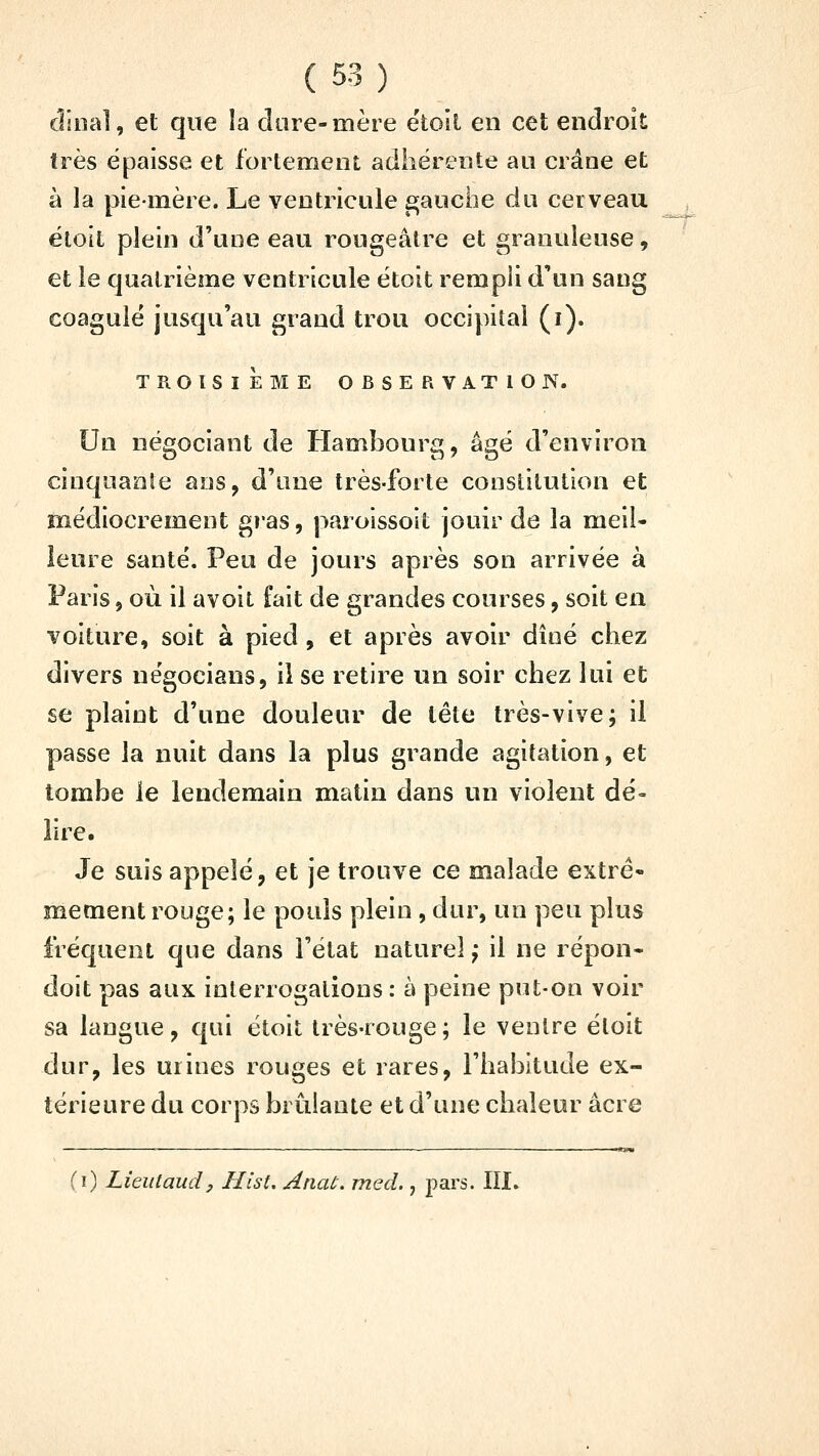 dînai, et que la dure-mère ëtoil en cet endroit très épaisse et fortement adhérente au crâne et à la pie-mère. Le ventricule £;auche du cerveau ëloit plein d'une eau rougeâtre et granuleuse, et le quatrième ventricule étoit rempli d'un sang coagulé jusqu'au grand trou occipital (i). TROISIEME OBSERVATION. Un négociant de Hambourg, âgé d'environ cinquante ans, d'une très-forte constitution et médiocrement gras, paroissoit jouir de la meiU ieure santé. Peu de jours après son arrivée à Paris, où il avoit fait de grandes courses, soit en voiture, soit à pied, et après avoir dîné chez divers négocians, il se retire un soir chez lui et se plaint d'une douleur de tête très-vive; il passe la nuit dans la plus grande agitation, et tombe le lendemain matin dans un violent dé- lire. Je suis appelé, et je trouve ce malade extrê- mement rouge; le pouls plein , dur, un peu plus fréquent que dans l'état naturel^ il ne répon- doit pas aux interrogations : à peine put-on voir sa langue, qui étoit très-rouge ; le ventre étoit dur, les urines rouges et rares, l'habitude ex- térieure du corps brillante et d'une chaleur acre (i) Lieulaudy Hist, Anaù. med., pars. III»