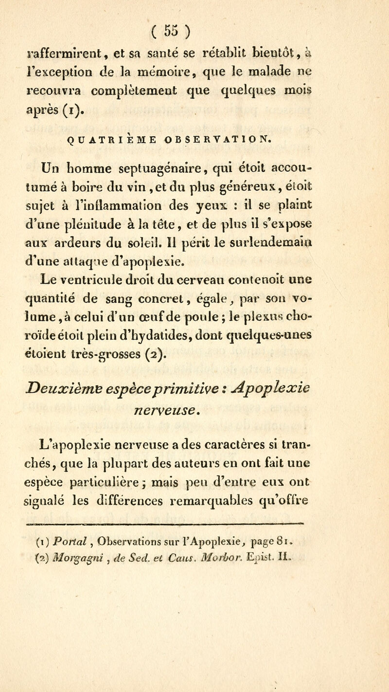 raffermirent, et sa santé se rétablit bientôt, à î'exceptioQ de la mëmoue, que le malade ne recouvra complètement que quelques mois après (i). QUATRIÈME OBSERVATION. Un bomme septuagénaire, qui étoit accou- tumé à boire du vin ,et du plus généreux, éioit sujet à l'inBammation des yeux : il se plaint d'une plénitude à la tête, et de plus il s'expose aux ardeurs du soleil. Il périt le surlendemain d'une altaqie d'apoplexie. Le ventricule droit du cerveau contenoit une quantité de sang concret, égale ^ par son vo- lume ,à celui d'un œuf de poule ; le plexus cbo- roïdeétoit plein d'hydatides, dont quelques-unes étoient très-grosses (2). DeuxièjjtB espèce primitive : Apoplexie nerveuse. L'apoplexie nerveuse a des caractères si tran- cbés, que la plupart des auteurs en ont fait une espèce particulière 5 mais peu d'entre eux ont signalé les différences remarquables qu'offre (t) Portai, Observations sur TApoplexie^ page 81» (2) Morgagni, de Sed. et Caus. Morhor. Eni^t. ÏX«
