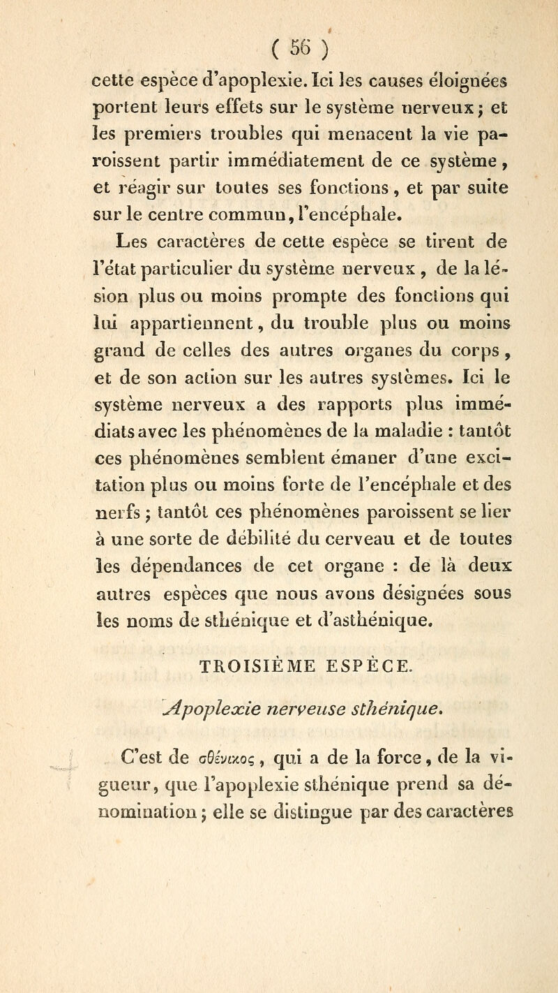 ( 5^ ) cette espèce d'apoplexie. Ici les causes éloignées portent leurs effets sur le système nerveux; et les premiers troubles qui menacent la vie pa- roissent partir immédiatement de ce système, et réagir sur toutes ses fonctions, et par suite sur le centre commun, Tencépbale. Les caractères de cette espèce se tirent de l'état particulier du système nerveux , de la lé» sion plus ou moins prompte des fonctions qui lui appartiennent, du trouble plus ou moins grand de celles des autres organes du corps, et de son action sur les autres systèmes. Ici le système nerveux a des rapports plus immé- diats avec les pbénomènes de la maladie : tantôt ces phénomènes semblent émaner d'une exci- tation plus ou moins forte de Tencéphale et des nerfs ; tantôt ces pbénomènes paroissent se lier à une sorte de débilité du cerveau et de toutes les dépendances de cet organe : de là deux autres espèces que nous avons désignées sous les noms de stbéaique et d'astbénique. TROISIÈME ESPÈCE/ Apopleccie nerveuse sthénique* C'est de aSivaog, qui a de la force, de la vi- gueur, que l'apoplexie stbénique prend sa dé- nomination ; elle se distingue par des caractères