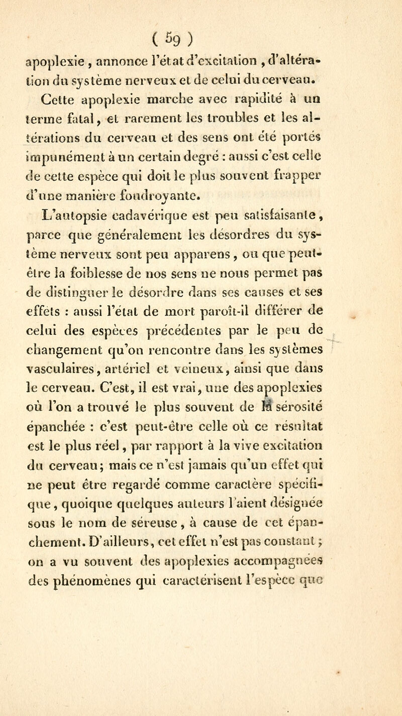 apoplexie , annonce l'ëtat d'excitation , d'altéra- tion du système nerveux et de celui du cerveau. Cette apoplexie marche avec rapidité à UQ terme fatal, et rarement les troubles et les al- térations du cerveau et des sens ont été portés impunément à un certain degré : aussi c'est celle de cette espèce qui doit le plus souvent frapper d'une manière foudroyante. L'autopsie cadavérique est peu satisiaisanle, parce que généralement les désordres du sys- tème nerveux sont peu apparens , ou que peut- être ia foiblesse de nos sens ne nous permet pas de distinguer le désordre dans ses causes et ses effets : aussi l'état de mort paroii-il différer de celui des espèces précédentes par le peu de changement qu'on rencontre dan« les systèmes vasculaires, artériel et veineux, ainsi que dans le cerveau. C'est, il est vrai, une des apoplexies où l'on a trouvé le plus souvent de M sérosité épanchée : c'est peut-être celle où ce résultat est le plus réel, par rapport à la vive excitation du cerveau; mais ce n'est jamais qu'un effet qui ne peut être regardé comme caractère spécifi- que , quoique quelques auteurs l'aient désignée sous le nom de séreuse, à cause de cet épan- chement. D'ailleurs, cet effet n'est pas constant ; on a vu souvent des apoplexies accompagnées des phénomènes qui caractérisent l'espèce que