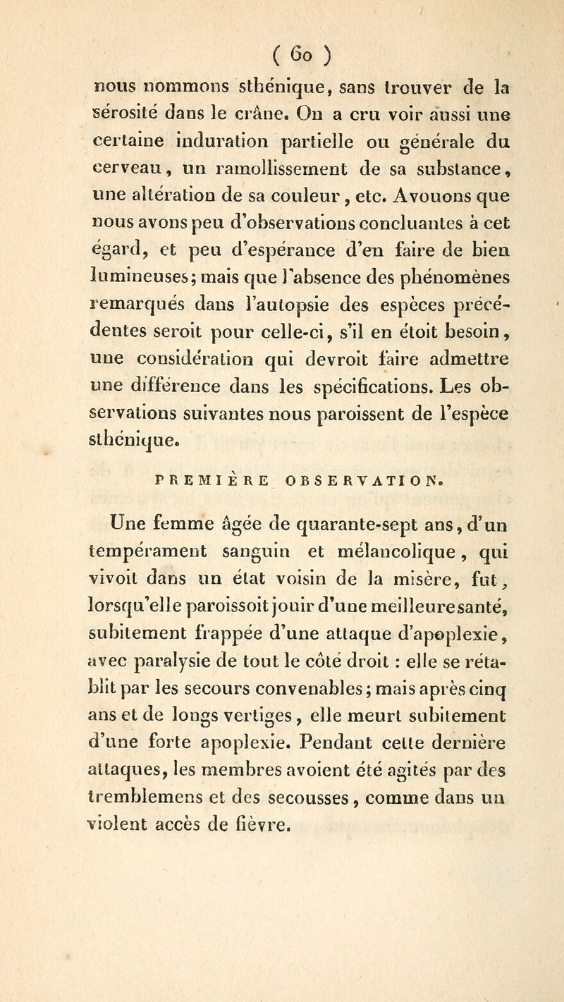 nous nommons sthënique, sans trouver de la sérosité dans le crâne. On a cru voir aussi une certaine induration partielle ou générale du cerveau, un ramollissement de sa substance, une altération de sa couleur, etc. Avouons que nous avons peu d'observations concluantes à cet égard, et peu d'espérance d'en faire de bien lumineuses; mais que l'absence des phénomènes remarqués dans l'autopsie des espèces précé- dentes seroit pour celle-ci, s'il en étoit besoin, une considération qui devroit faire admettre une différence dans les spécifications. Les ob- servations suivantes nous paroissent de l'espèce sthënique. PREMIÈRE OBSERVATION- Une femme âgée de quarante-sept ans, d'un tempérament sanguin et mélancolique, qui vivoit dans un état voisin de la misère, fut^ lorsqu'elle paroissoit jouir d'une meilleure santé, subitement frappée d'une attaque d'apoplexie, avec paralysie de tout le côté droit : elle se réta- blit par les secours convenables ; mais après cinq ans et de longs vertiges, elle meurt subitement d'une forte apoplexie. Pendant celle dernière attaques, les membres avoient été agités par des Iremblemens et des secousses, comme dans un violent accès de fièvre.