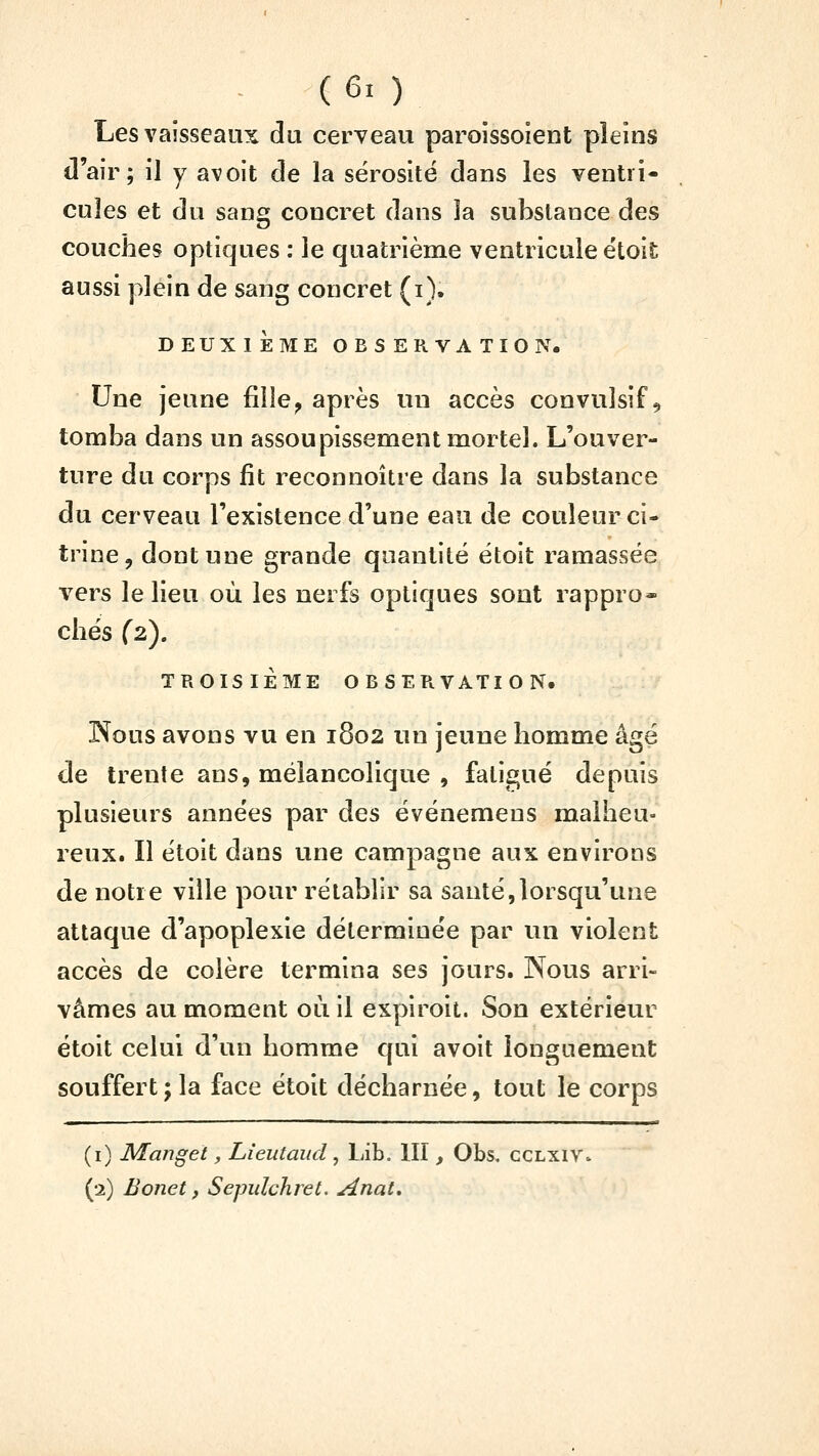Les vaisseaux du cerveau paroissoient pleins d'air; il y avoit de la sérosité dans les ventri- cules et du sang concret dans la substance des couches optiques : le quatrième ventricule étoit aussi plein de sang concret (i). DEUXIÈME OBSERVATION. Une jeune fille^ après un accès convulsif ^ tomba dans un assoupissement mortel. L'ouver- ture du corps fit reconnoître dans la substance du cerveau l'existence d'une eau de couleur ci- trine, dont une grande quantité étoit ramassée vers le lieu où les nerfs optiques sont rappro- chés (2), TROISIÈME OBSER.VATION. Nous avons vu en 1802 un jeune homme âgé de trente ans, mélancolique , fatigué depuis plusieurs années par des événemens malheu- reux. Il étoit dans une campagne aux environs de notre ville pour rétablir sa santé,lorsqu'une attaque d'apoplexie déterminée par un violent accès de colère termina ses jours. Nous arri- vâmes au moment où il expiroit. Son extérieur étoit celui d'un homme qui avoit longuement souffert; la face étoit décharnée, tout le corps (i) Manget, Lieutaud , Lib. III, Obs, cclxiv» (2) Bonet, Sepulchret. Anat,