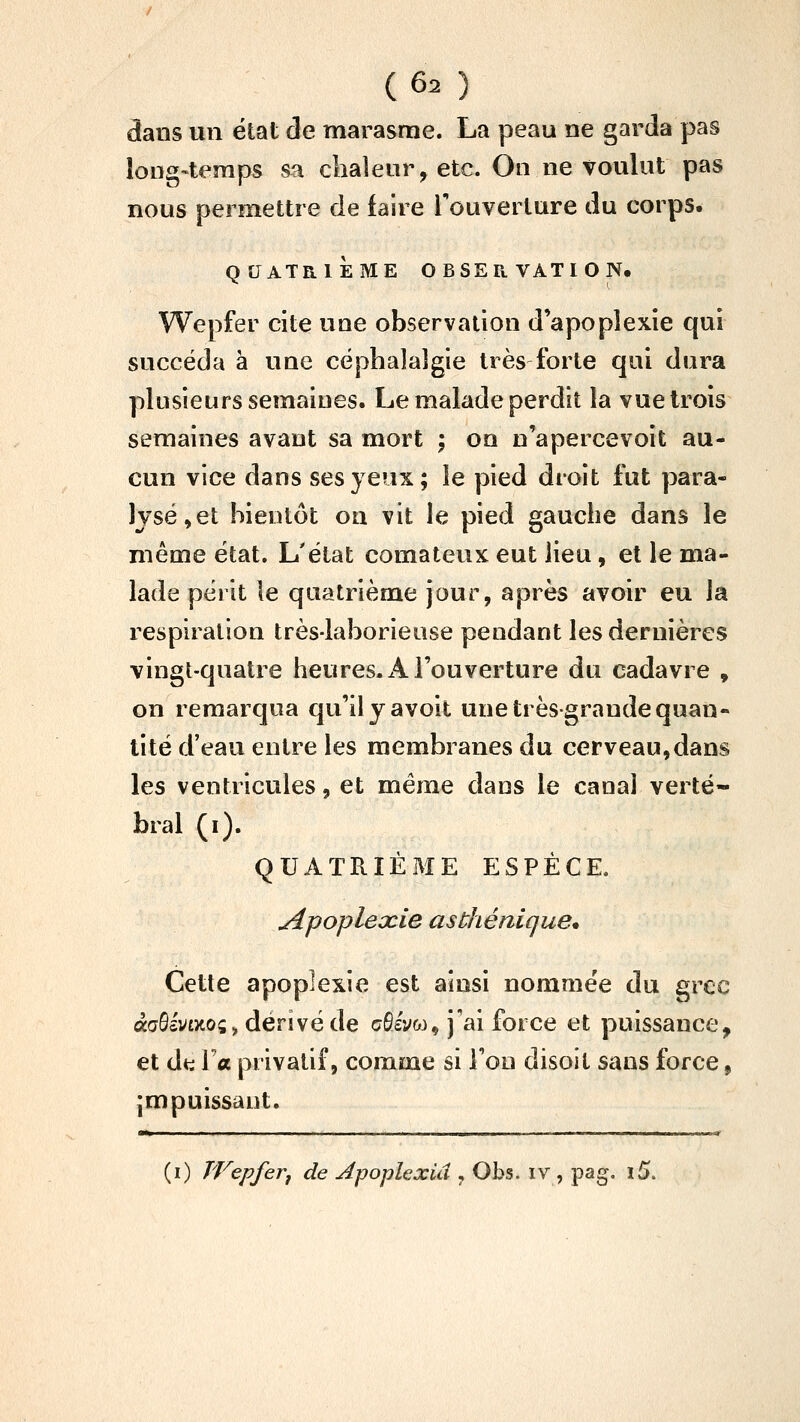 3ans un élat de marasme. La peau ne garda pas loug-teraps sa chaleur, etc. On ne voulut pas nous permettre de faire l'ouverture du corps. QUATRIÈME OBSERVATION. Wepfer cite une observation d'apoplexie qui succéda à une céphalalgie très forte qui dura plusieurs semaiues. Le malade perdit la vue trois semaines avant sa mort ; on n'apercevoit au- cun vice dans ses yeux; le pied droit fut para- lysé,et bientôt on vit le pied gauche dans le même état. L'état comateux eut lieu, et le ma- lade périt le quatrième jour, après avoir eu la respiration très-laborieuse pendant les dernières vingt-quatre heures. z4. l'ouverture du cadavre , on remarqua qu'ilyavoit une très-grande quan- tité d'eau entre les membranes du cerveau,dans les ventricules, et même dans le canal verté- bral (i). QUATRIÈME ESPÈCE, Apoplexie asthénique* Cette apoplexie est ainsi nommée du grec àaôc'vtxoçi, denvéde afîly&j, j'ai force et puissance, et dti la privatif, comme si l'on disoit sans force, impuissant. ■O ■!■ I il III II IHlJ (i) Wepferj de Apoplexiâ , Obs. iv , pag. ï5.