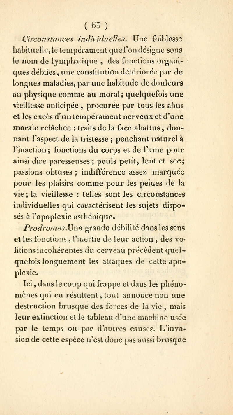 Circonstanees individuelles. Une foiblesse habituelle, le tempèrameot que l'on désigne sous le nom de lymphatique , des fonctions organi- ques débiles, une constitution détériorée par de longues maladies, par une habitude de douleurs au physique comme au moral; quelquefois une vieillesse anticipée , procurée par tous les abus et les excès d'un tempérament nerveux et d'une morale relâchée : traits de la face abattus, don- nant l'aspect de la tristesse ; penchant naturel à rinaclion; fonctions du corps et de l'arae pour ainsi dire paresseuses ; pouls petit, lent et sec; passions obtuses ; indifférence assez marquée pour les ])laisirs comme pour les peines de la vie ; la vieillesse : telles sont les circonstances individuelles qui caractérisent les sujets dispo- sés à l'apoplexie asthénique. Prodromes,\}ne grande débilité dans les sens et les fonctions, l'inertie de leur action , des vo- litions incohérentes du cerveau précèdent quel- quefois longuement les attaques de celte apo- plexie. Ici, dans le coup qui frappe et dans les phéno- mènes qui en résultent, tout annonce non une destruction brusque des forces de la vie , mais leur extinction et le tableau d'une machine usée par le temps ou par d'autres cause?. L'inva- sion de cette espèce n'est donc pas aussi brusque