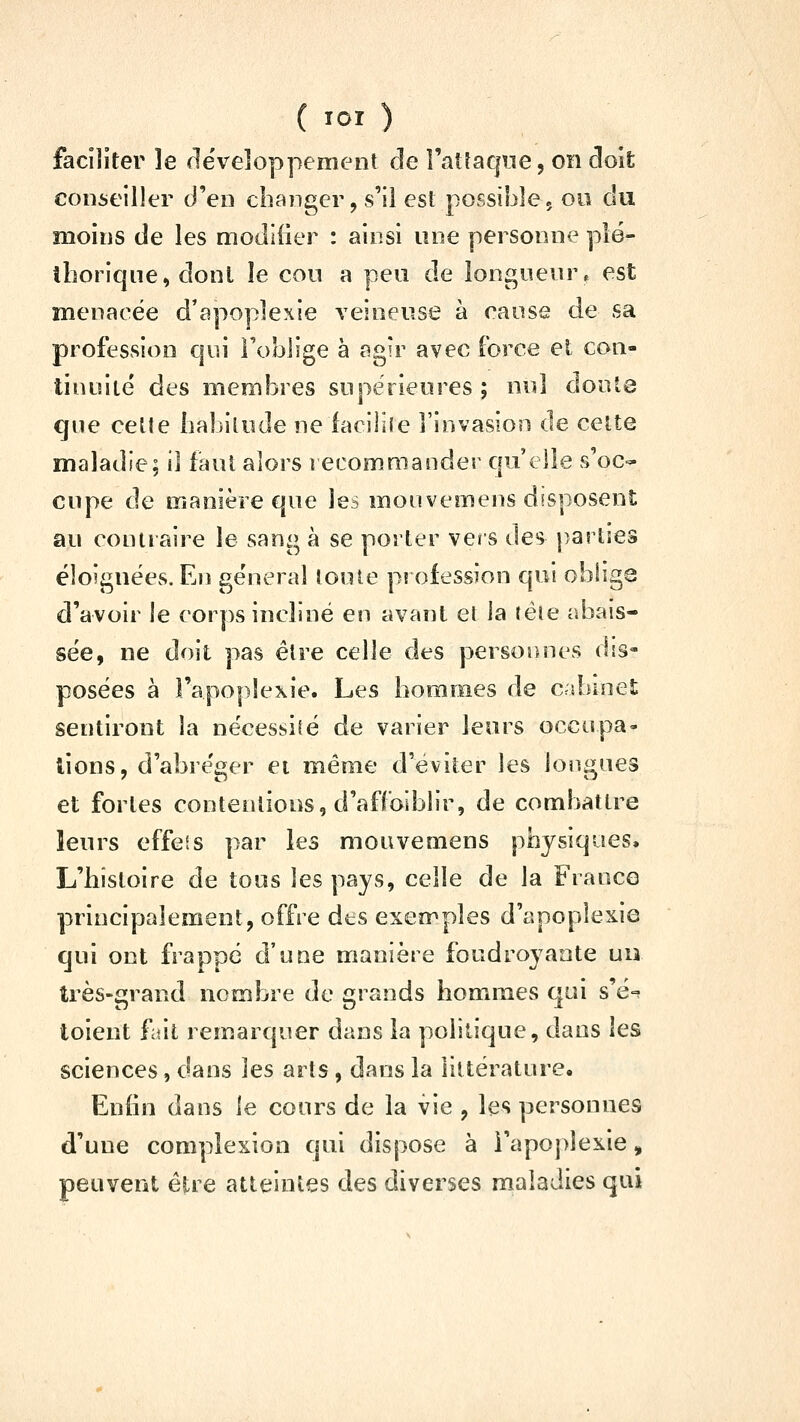 faciliter le rlëveloppement de l'aî^aque, on doî£ conseiller d'en changer, s'il est possible, ou du moins de les modifier : ainsi une personne plé- thorique, dont le cou a peu de longueur, est menacée d'apoplexie veineuse à cause de sa profession qui l'oblige à agir avec force et con- tinuité des membres supérieures; nul doute que celte ha])ilude neiaciliîe l'invasion de celte maladie; il faut alors recommander qu'elle s'oc- cupe de manière que les monvemens disposent au contraire le sang à se porter vers des parties éloignées. En général toute piofession qui oblige d'avoir le corps incliné en avant et ia téie abais- sée, ne doit pas élre celle des personnes dis- posées à l'apoplexie. Les hommes de cabinet sentiront la nécessité de varier leurs occupa- lions, d'abréger ei même d'éviter les longues et fortes contentions, d'afCoiblir, de combattre leurs effeis par les mouvemens physiques. L'histoire de tous les pays, celle de la Franco principalement, offre dts exemples d'apoplexie qui ont frappé d'une manière foudroyante un très-grand nombre de grands homiraes qui s'é-=î toient fait remarquer dans la politique, dans les sciences, dans les arts , dans la littérature. Enfin dans le cours de la vie , les personnes d'une complexion qui dispose à i'apo])îexie, peuvent ê?:re atteintes des diverses maladies qui