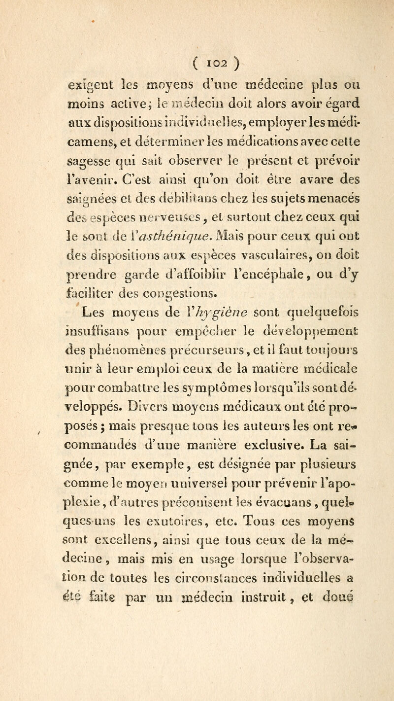 exigent les moyeos d'une médecine plus ou moins active; le médecin doit alors avoir égard aux dispositions individuelles, employer les médi- camens, et déterminer les médications avec celte sagesse qui sait observer le présent et preVoir l'avenir. C'est arasi qu'on doit élre avare des saignées et des debiliiaos chez les sujets menacés des espèces nerveuses ^ et surtout chez ceux qui le boot de Vas thé nique. Mais pour ceux qui ont des dispositions aux espèces vasculaires, on doit prendre garde d'affoibjir Tencéphaie, ou d'y faciliter des cooeeslions. Les moyens de Vhygiène sont quelquefois insufiisans pour empêcher le développement des phénomènes précurseurs, et il faut toujours unir à leur emploi ceux de la matière médicale pour combattre les symptômes lorsqu'ils sont dé- veloppés. Divers moyens médicaux ont été pro- posés ; mais presque loos les auteurs les ont re* commandes d'une manière exclusive. La sai- gnée, par exemple, est désignée par plusieurs comme le moyen universel pour prévenir l'apo- ple^iie, d'autres préconisent les évacuans, quel^ quesuns les exutoîres, etc. Tous ces moyens sont excelîens, ainsi que tous ceux de la mé^ decine, mais mis en usage lorsque l'observa- Êion de toutes les circonstances individuelles a éts faite par nu médecin instruit, et doué