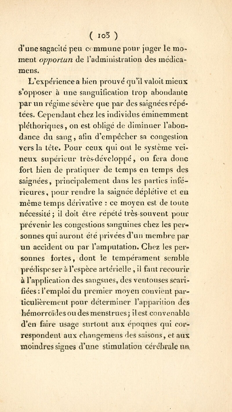 d*une sagacité peu C( mmiine pour juger le rao- meut opportun de radmluistratiou des mëdica- mens. L'expeVience a bien prouvé qu'il valoit mieux s'opposer à une sanguiGcation trop abondante par un régime sévère que par des saignées répé- tées. Cependant cbez les individus éminemment pléthoriques, on est obligé de diminuer l'abon- dance du sang, afin d'empêcher sa congestion vers la tête. Pour ceux qui ont le système vei- neux supérieur trèsdéveloppé, on fera donc fort bien de pratiquer de temps en temps des saignées, principalement dans les parties infé- rieures, pour rendre la saignée déplétive et en même temps dérivative : ce moyen est de toute nécessité ; il doit être répété très souvent pour prévenir les congestions sanguines chez les per-» sonnes qui auront été privées d'un membre par un accident ou par l'arafaitation. Chez les per- sonnes fortes, dont îe tempérament semble prédisposer à l'espèce artérielle, il faut recourir à l'application des sangsues, des ventouses scari- fiées: l'emploi du premier moyen convient par- ticulièrement pour déterminer l'apparilion des hémorroïdes ou des menstrues ; il est convenable d'en faire usage surtout aux époques qui cor- respondent aux changemens des saisons, et aux moindres signes d'une stimulation cérébrale iia.