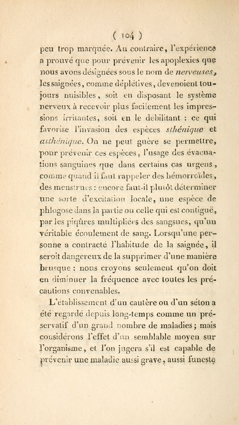 peu trop marquée. Au corUraire, Fexpërienea a prouvé que pour prévenir les apoplexies que nous avons désignées sous le noni de nerveuses, îessaigne'es, comme dépléllves, devenoieot tou- jours nuisibles, soit en disposant le système lierveux à recevoir plus facilement les impres- sions irrilaotes, soit en le débilitant : ce qui favorise l'invasion des espèces slhénique et asûiénique. On ne peut guère se permettre, pour prévenir ces espèces 3 l'usage des évacua- tions sanguines que dans certains cas urgens 9 pomme quand il faut rappeler des hémorroïdes, des menstrues : encore faut-il pluiôl déterminer uuQ borte d'excitadoo locale, une espèce de phlogose dans la partie on celle qui esî cootiguë, parles piqûres iiiuîtîpîiées des sangsues, qu'un véritable écoulement de sang. Lorsqu'une per- sonne a contracté l'habitude de la saignée, il seroit dangereux de la supprimer d'une manière brusque : nous croyons seulement qu'on doit en diminuer la fréquence avec toutes les pré- cautions convenables» L'établissement d'un cautère ou d'un séton a été regardé depuis long-temps comme un pré- servatif d'un grand nombre de maladies; mais considérons l'effet d'iu\ semblable moyen sur l'organisme, et Ton jugera s'il e&t capable de prévenir une maladie aussi grave 9 aussi funestq