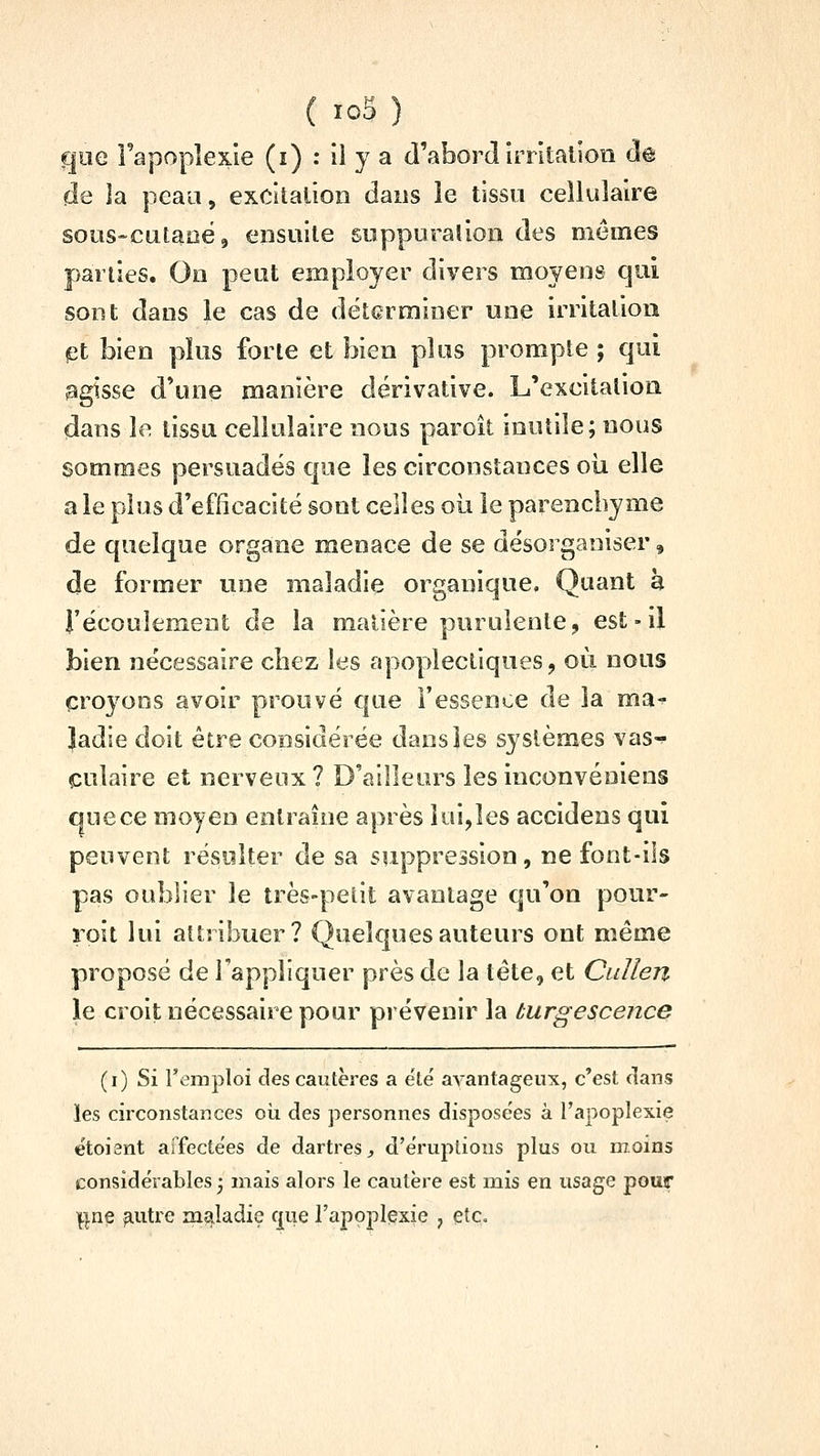 goe Tapoplexle (i) : il y a d'abord Irritalion àe de la peau, excitation dans îe tisso cellulaire sous-cataoë, ensuite soppuralion des mêmes parties. Oo peut employer divers moyens qui sont dans le cas de déterminer une irritation et bien plus forte et bien plus prompte ; qui agisse d'une manière dérivative. L'excitation dans le tissu cellulaire nous paroit inutile; nous sommes persuadés que les circonstances oii elle a le plus d'efficacité sont celles où le parenchyme de quelque organe menace de se désorganiser, de former une maladie organique. Quant h l'écoulement de la matière purulente, est-il bien nécessaire chez les apoplectiques, où nous croyons avoir prouvé que Fessence de la ma-^ Jadie doit être considérée dans les systèmes vas-^ culaire et nerveux? D'ailleurs lesinconvéniens que ce moyen entraîne après lui,les accidens qui peuvent résulter de sa suppression, ne font-ils pas oublier le très-petit avantage qu'on pour- roit lui attribuer? Quelques auteurs ont même proposé de l'appliquer près de la tête, et Cidlen le croit nécessaire pour prévenir la turgescence (i) Si remploi des cautères a e'té avantageux, c'est clans les circonstances où des personnes disposées à l'apoplexie etoient affecte'es de dartres^ d'éruptions plus ou moins considérables ^ mais alors le cautère est mis en usage pour i^ne ^.utre maladie fj[ue l'apoplexie , etc.