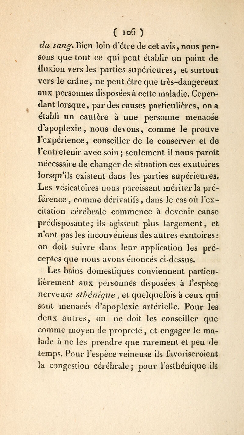 du sang. Bien loin d'être de cet avis, nous pen« sons que tout ce qui peut établir un point de fluxion vers les parties supérieures, et surtout vers le crâne, ne peut être que très-dangereux aux personnes disposées à cette maladie. Cepen- dant lorsque, perdes causes particulières, on a établi un cautère à une personne menacée d'apoplexie, nous devons, comme le prouve l'expérience, conseiller de le consei^er et de l'entretenir avec soin ; seulement il nous paroît nécessaire de changer de situation ces exutoires lorsqu'ils existent dans les parties supérieures. Les vésicatoires nous paroissent mériter la pré- férence , comme dérivatifs , dans le cas où l'ex- citation cérébrale commence à devenir cause prédisposante; ils agissent plus largement, et n'ont pas les ioconvéniens des autres exutoires: on doit suivre dans leur application les pré- ceptes que nous avons énoncés ci-dessus. Les bains domestiques conviennent particu- lièrement aux personnes disposées à l'espèce nerveuse sthénique, et quelquefois à ceux qui sont menacés d'apoplexie artérielle. Pour les deux autres, on ne doit les conseiller que comme moyen de propreté, et engager le ma- lade à ne les prendre que rarement et peu de temps. Pour l'espèce veineuse ils favoriseroienî la congestion cérébrale 5 pour l'astliénique ils
