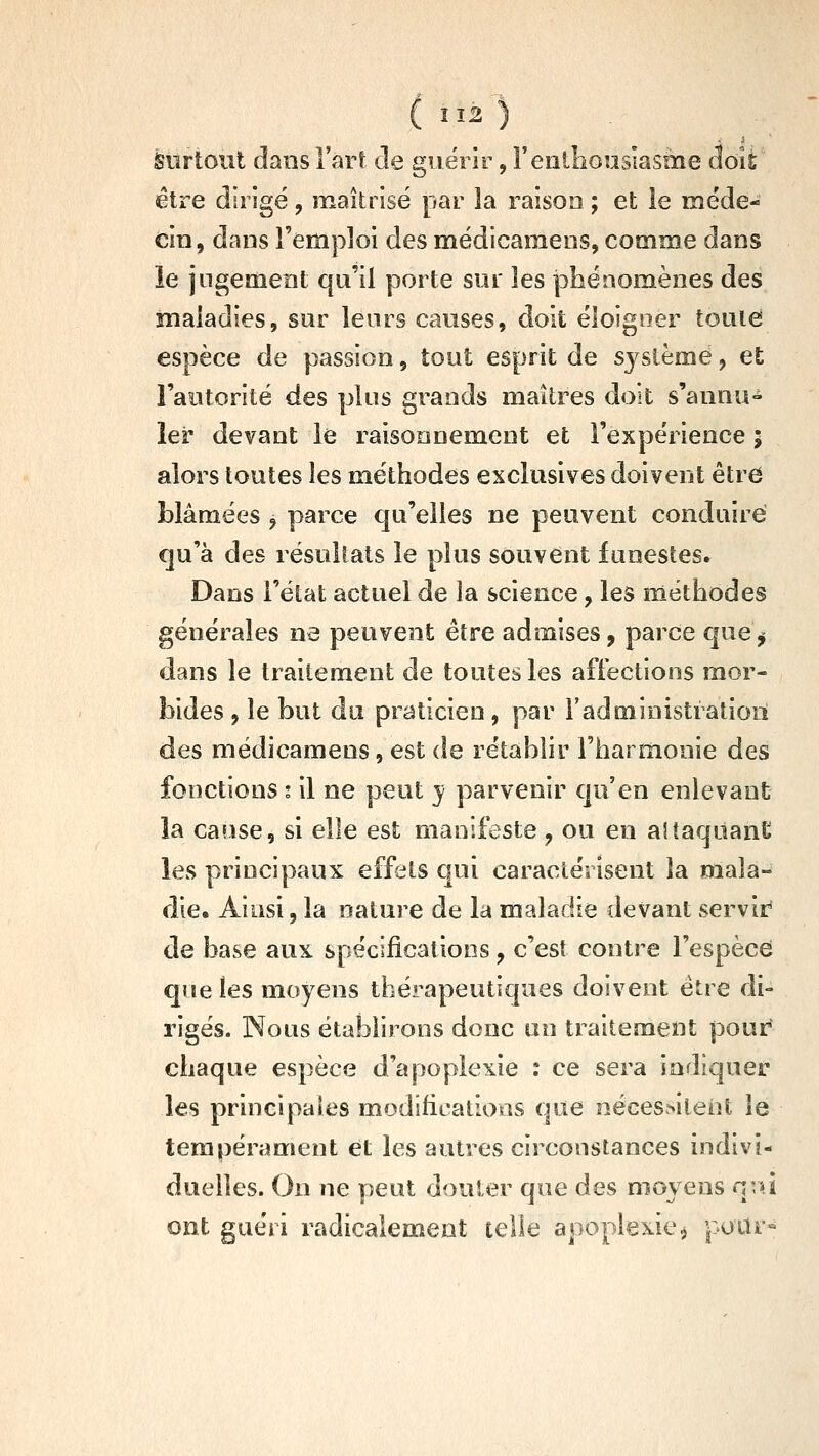 àiirtoiît dans l'art de guérir, Featliouslasme doit être dirigé , maîtrisé par la raison ; et le méde- cin, dans remploi des médicamens, comme dans le jugement qu'il porte sur les iobénomènes des maladies, sur leurs causes, doit éloigner toute espèce de passion, tout esprit de système, et l'aotorité des plus grands maîtres doit s'annu- ler devant le raisonnement et l'expérience 5 alors toutes les méthodes exclusives doivent être blâmées , parce qu'elles ne peuvent conduire qu'à des résultats le plus souvent funestes» Dans l'état actuel de la science, les méthodes générales ne peuvent être admises, parce que^ dans le traitement de toutes les affections mor- bides , le but du praticien, par l'administiatioii des médicamens, est de rétablir l'harmonie des fonctions t il ne peut y parvenir qu'en enlevant la canse, si elle est manifeste, ou en aitaqiianC les principaux effets qui caractérisent la olala- die. Ainsi, la nature de la maladie devant servir de base aux spécifications, c'esî contre l'espèce qne les moyens thérapeutiques doivent être di- rigés. Nous établirons donc on traitement pour^ chaque espèce d'apoplexie : ce sera indiquer les principales modifications que nécessitent le tempérament et les autres circonstances indivi- duelles. On ne peut douter que des moyens qvû ont guéri radicalement telle apoplexie, pour»
