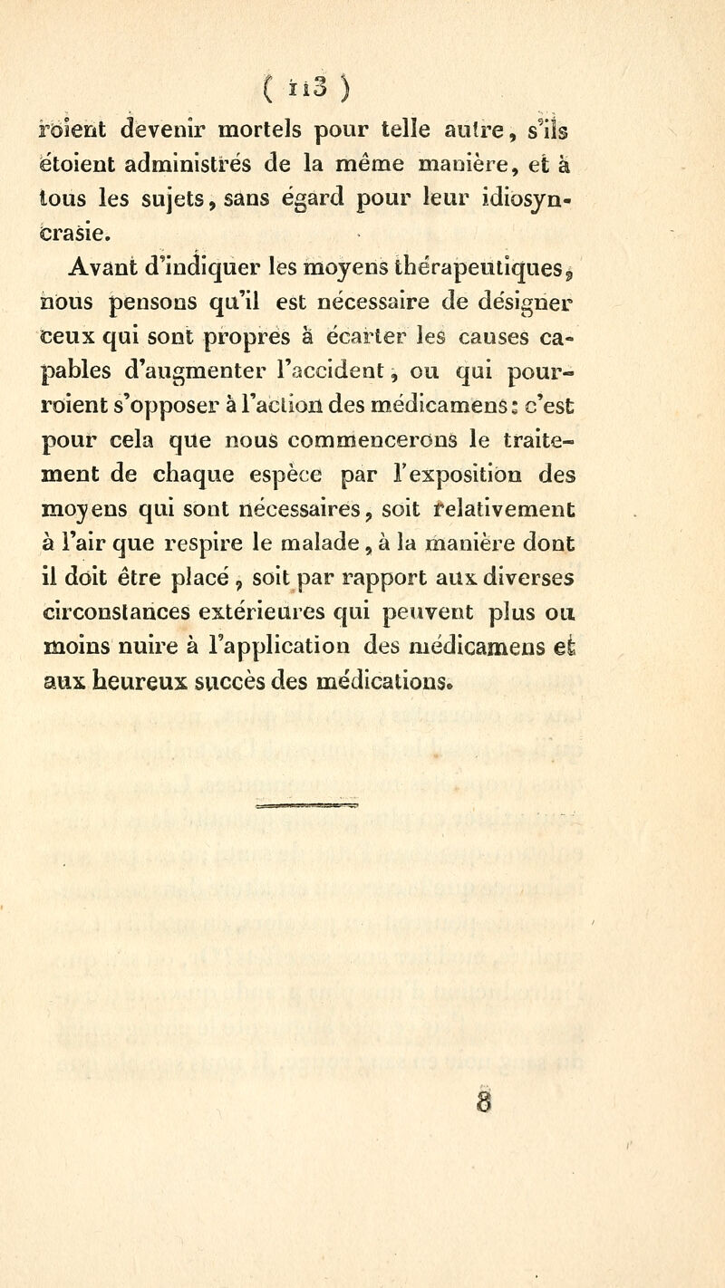 ( ïî3 ) rdierit devenir mortels pour telle autre, s^ils ëtoient administrés de la même manière, et a tous les sujets, sans égard pour leur idiosyn- crasie. Avant d'indiquer les moyens thérapeutiques^ nous pensons qu'il est nécessaire de désigner ceux qui sont proprés à écarter les causes ca- pables d'augmenter l'accident, ou qui pour- roient s'opposer à l'aclion des médicamenS : c'est pour cela que nous commencerons le traite- ment de chaque espèce par T exposition des moyens qui sont nécessaires, soit relativement à l'air que respire le malade, à la manière dont il doit être placé , soit par rapport aux diverses circonstances extérieures qui peuvent plus ou moins nuire à l'application des médicamens et aux heureux succès des médications. ïPatSStCP^^T» g