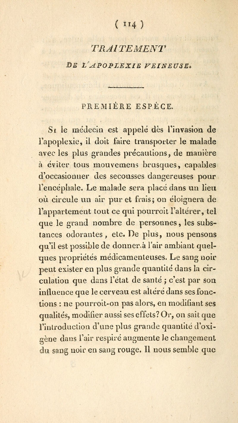 TRAITEMENT i)E l'apoplexie F-EINEUSEi PPuEMIERE ESPECE. Si ie médecin est appelé dès Tiavasion de Fapoplexle, il doifc faire transporter le malade avec les plus grandes précautions, de manière à éviter tous mouvemeus brusques, capables d'occasionner des secousses dangereuses pour l'encépliaîe. Le malade sera placé dans un lieu où circule un air pur et frais; on éloignera de l'appartement tout ce qui pourroit l'altérer, tel que le grand nombre de personnes, les subs- tances odorantes, etc. De plus, nous pensons qu'il est possible de donner.à 1 air ambiant quel- ques propriétés médicamenteuses. Le sang noir peut exister en plus grande quantité dans la cir- culation que dans l'état de santé ; c'est par soa influence que le cerveau est altéré dans ses fonc- tions : ne pourroit-on pas alors, en modifiant ses qualités, modifier aussi ses effets? Or, on sait que l'inlroductlon d'une plus grande quantité d'oxi- gène dans l'air respiré augmente Je changement du sang noir en sang rouge. Il nous semble que