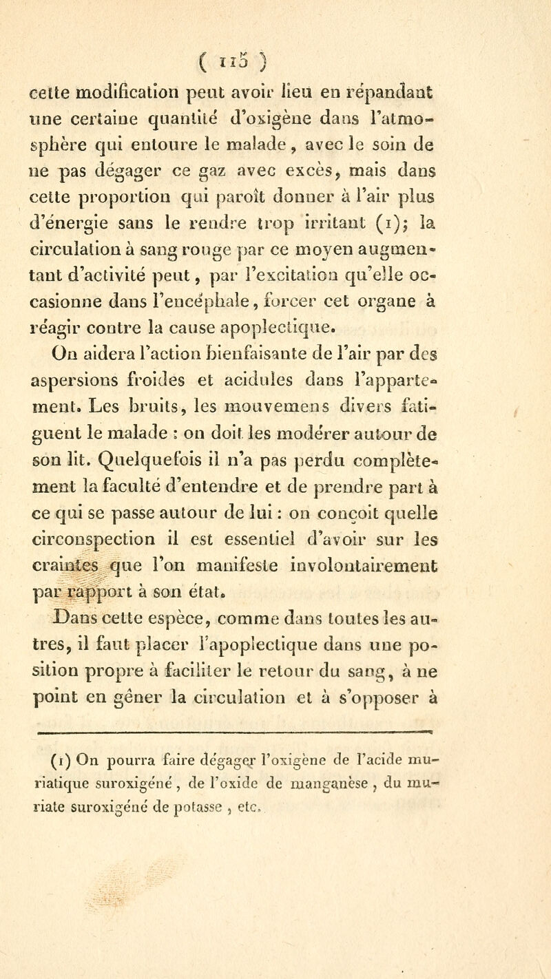 ( ïî5 ) celte modification peut avoir lieu eo rëpancîaat une certaine quanlilë d'oxigène dans l'atmo- sphère qui entoure le malade, avec le soin de ne pas dégager ce gaz avec excès, mais dans cette proportion qui paroit donner à l'air plus d'énergie sans le rendre îrop irritant (i); la circulation à sang rouge par ce moyen augmen- tant d'activité peut, par l'excitation qu'elle oc- casionne dans Fencëphale, forcer cet organe à réagir contre la cause apoplectique. On aidera l'action bienfaisante de l'air par des aspersions froides et acidulés dans i'apparte» ment. Les ÎDruits, les mouvemens divers fati- guent le malade : on doit les modérer autour de son lit. Quelquefois il n'a pas perdu complète- ment la faculté d'entendre et de prendre part à ce qui se passe autour de lui : on conçoit quelle circonspection il est essentiel d'avoir sur les craintes que l'on manifeste involontairement par rapport à son état* Dans cette espèce, comme dans toutes les au- tres, il faut placer l'apoplectique dans une po- sition propre à faciliter le retour du sang, à ne point en gêner la circulation et à s'opposer à - (i) On pourra faire dégage l'oxigène de l'acide mu- riatique suroxigéné, de l'oxide de manganèse j du mu-