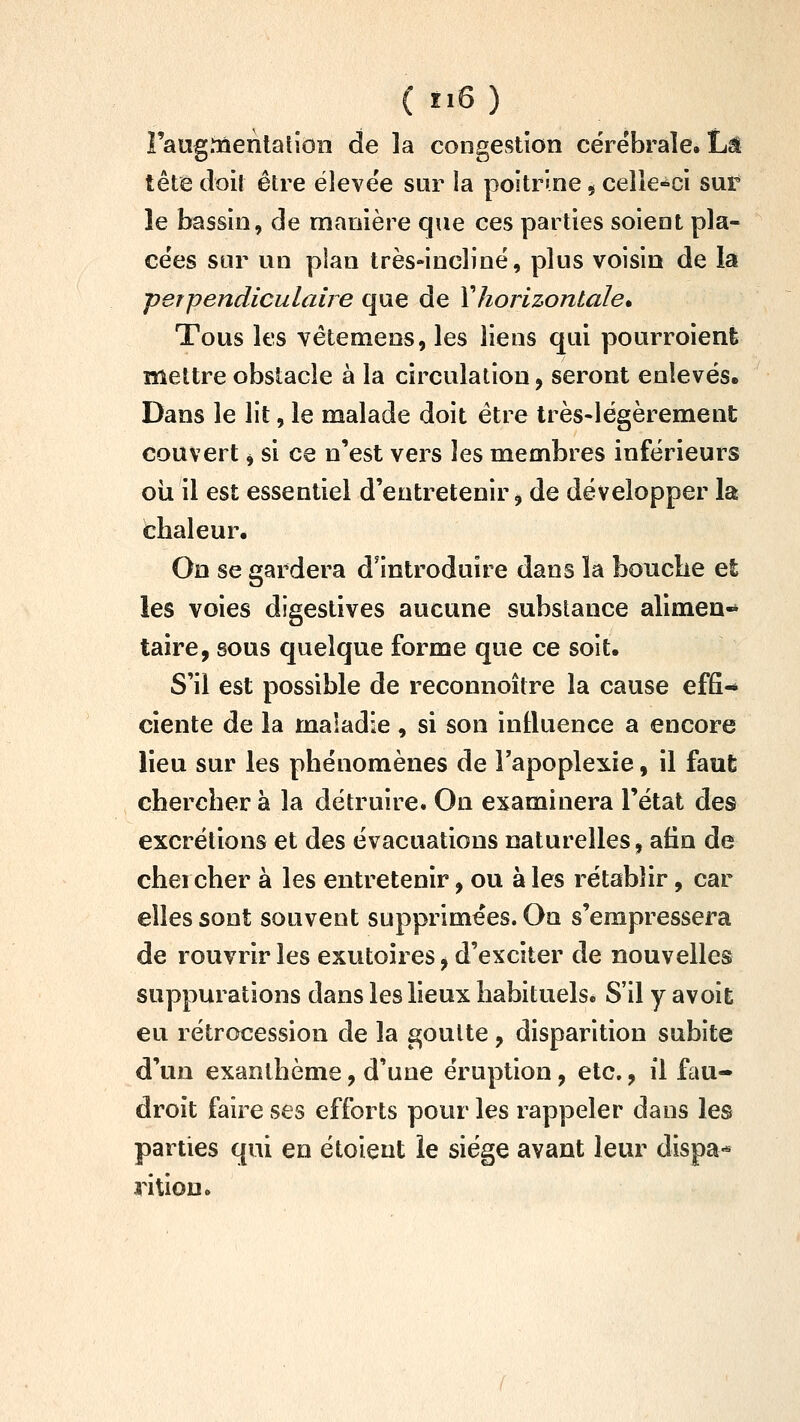 î'aug.iQenlalion de la congestion cérébrale. Là tête doit être élevée sur la poitrine $ celle-ci sur* le bassin, de manière que ces parties soient pla- cées sur un plan très-incliné, plus voisin de la perpendiculaire que de Xhorizontale* Tous les vêtemens, les liens qui pourroient mettre obstacle à la circulation, seront enlevés. Dans le lit, le malade doit être très-légèrement couvert ^ si ce n'est vers les membres inférieurs oii il est essentiel d'entretenir ^ de développer la chaleur. On se gardera d'introduire dans la boiiclie et les voies digestives aucune substance alimea-* taire, sous quelque forme que ce soit. S'il est possible de reconnoître la cause effi-* ciente de la maladie, si son influence a encore lieu sur les phénomènes de Fapoplexie, il faut chercher à la détruire. On examinera l'état des excrétions et des évacuations naturelles, afin de chercher à les entretenir, ou à les rétablir, car elles sont souvent supprimées. On s'empressera de rouvrir les exutoires ^ d'exciter de nouvelles suppurations dans les lieux habituels* S'il y avoic eu rétrocession de la goutte, disparition subite d'un exanthème, d'une éruption, etc., il fau- droit faire ses efforts pour les rappeler dans les parties qui en étoient le siège avant leur dispa-* rition.