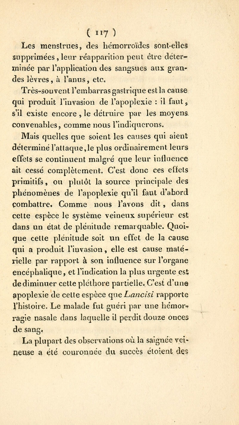 Les menstrues, des hémorroïdes sont-elîes supprimées , leur réapparition peut être déter- minée par l'applicatioa des sangsues aux gran- des lèvres, à l'anusj etc. Très-souvent l'embarras gastrique est la cause qui produit l'invasion de l'apoplexie : il faut, s'il existe encore , le détruire par les mojens. convenables, comme nous l'indiquerons. Mais quelles que soient les causes qui aient déterminé l'attaque,le plus ordinairement leurs effets se continuent malgré que leur intluence ait cessé complètement. C'est donc ces effets primitifs, ou pkilôt la source principale des phénomènes de l'apoplexie qu'il faut d'abord combattre. Comme nous l'avons dit, dans cette espèce le système veineux supérieur est dans un état de plénitude remarquable. Quoi-» que celle plénitude soit un effet de la cause qui a produit l'invasion, elle est cause maté- rielle par rapport à son influence sur l'organe encéphalique, et l'indication la plus urgente est de diminuer cette pléthore partielle» C'est d'un© apoplexie de celle espèce qi\e Lancisl rapporte rhisloire. Le malade fut guéri par une hémor»? ragie nasale dans laquelle il perdit douze onces de sang, La plupart des observations où la saignée vei- ûeuse a été couronnée du succès éloient à^%