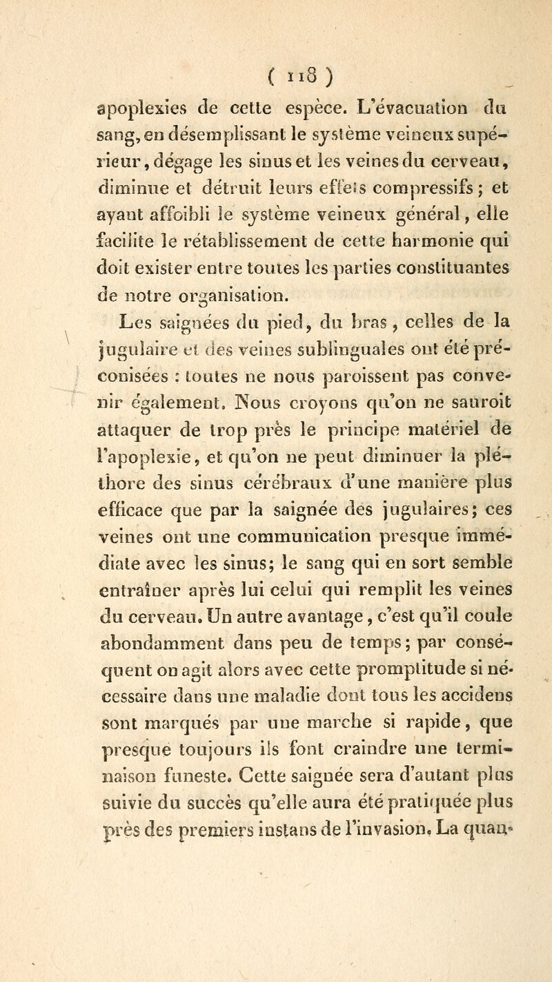 apoplexies de celte espèce. L'évacuation du sang, eo déserapîissant le système veineux supé- rieur, dégage les sinus et les veines du cerveau, diminue et détruit leurs effe.'s compressifs ; et ayant affoibii le système veineux général, elle facilite le rétablissement de cette harmonie qui doit exister entre toutes les parties constituantes le notre organisation. Les saignées du pied, du bras, celles de la jugulaire et des veines sublinguales ont été pré- conisées : toutes ne nous paroissent pas conve- nir également, Nous croyons qu'on ne sauroit attaquer de trop près le principe matériel de l'apoplexie, et qu'on ne peut diminuer la plé- thore des sinus cérébraux d'une manière plus efficace que par la saignée des jugulaires; ces veines ont une communication presque immé- diate avec les sinus; le sang qui en sort semble entraîner après lui celui qui remplit les veines du cerveau. Un autre avantage, c'est qu'il coule abondamment dans peu de temps ; par consé- quent on agit alors avec cette promptitude si né- cessaire dans une maladie dont tous les accidens sont marqués par une marche si rapide, que presque toujours ils font craindre une termi- naison funeste. Cette saignée sera d'autant plus suivie du succès qu'elle aura été pratiquée plus près des premiers instans de rinvasion, La quau*