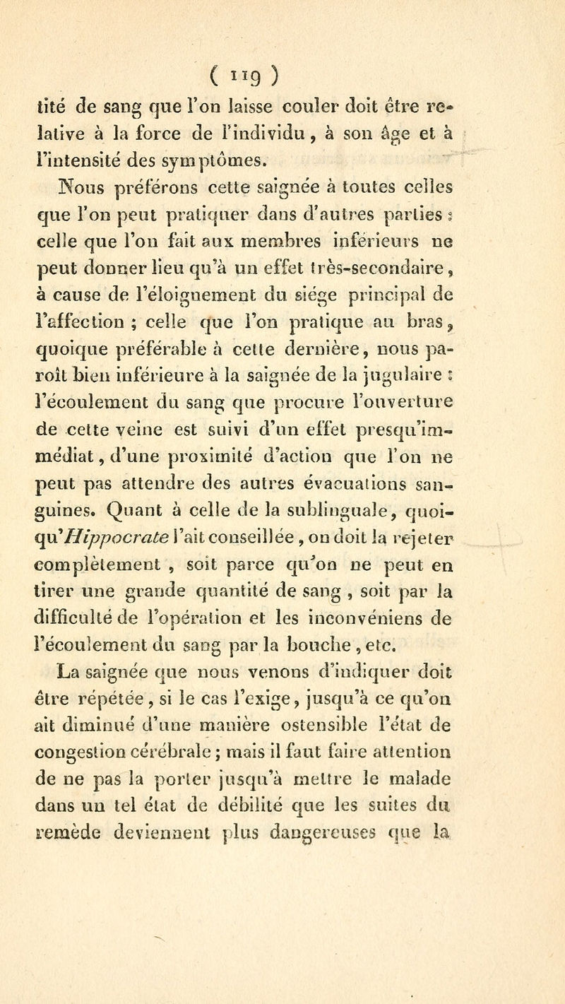 lité de sang que Ton laisse couler doit être re* lalive à la force de Tindividu, à son âge et à l'intensité des symptômes. Nous préférons cette saignée à toutes celles que l'on peut pratiquer dans d'autres parties t celle que l'on fait aux membres inférieurs ne peut donner lieu qu'à un effet très-secondaire, à cause de l'éloignement du siège principal de l'affection ; celle que l'on pratique au bras ^ quoique préférable à cette dernière, nous pa- roît bien inférieure à la saignée de la jugulaire i l'écoulement du sang que procure l'ouverture de cette veine est suivi d'un effet presqu'im- médiat, d'une proximité d'action que ion ne peut pas attendre des autres évacuations san-^ guines. Quant à celie de la sublinguale, quoi- qii'Hlppocrate l'ait conseillée , on doit la rejeter complètement , soit parce qu^on ne peut en tirer une grande quantité de sang , soit par la difficulté de l'opération et les inconvéniens de l'écoulement du sang par la boucbe , etc. La saignée que nous venons d'indiquer doit être répétée , si le cas l'exige, jusqu'à ce qu'on ait diminué d'une manière ostensible l'état de congestion cérébrale ; mais il faut faire attention de ne pas la porter jusqu'à mettre le malade dans un tel état de débilité que les suites du remède deviennent plus dangereuses que ia