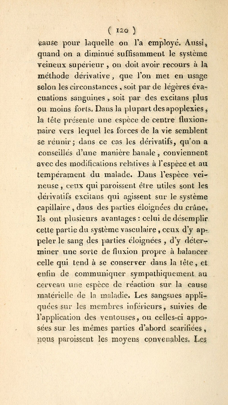 ipaose pour laquelle oo Fa employé. Aussi ^ quand on a diminué suffisamment le système veineux supérieur , pn doit avoir recours à la méthode dérivative, que l'on met en usage selon jes circonstances , soit par de légères éva- cuations sanguines , soit par des excitans plus pu moins forts. Dans la y^lupart des apoplexies, ]a tête présente une espèce de centre fluxion? paire vers lequel les forces de la vie semblent se réunir; dans ce cas les dérivatifs, qu'on a conseillés d'une manière banale, conviennent avec des modifications relatives à l'espèce et au tempérament du malade. Dans l'espèce vei- neuse 51 ceux qui paroissent élre utiles sont les dérivatifs excitans qui agissent sur le système capillaire , dans des parties éloigne'es du crâne, Ils ont plusieurs avantages : celui de désemplir cette partie du système vasculaire, ceux d'y ap- peler le sang des parties éloignées ^ d'y déter- miner une sorte de fluxion propre à balancer celle qui tend à se conserver dans la tête, et enfin de communiquer sympathiquement au cerveau une espèce de réaction sur la cause matérielle de la maladie. Les sangsues appli- quées sur les membres inférieurs, suivies de l'application des ventouses, ou celles-ci appo- sées sur les mêmes parties d'abord scarifiées, lîous paroissent les moyens cpnyeoables. Le^s