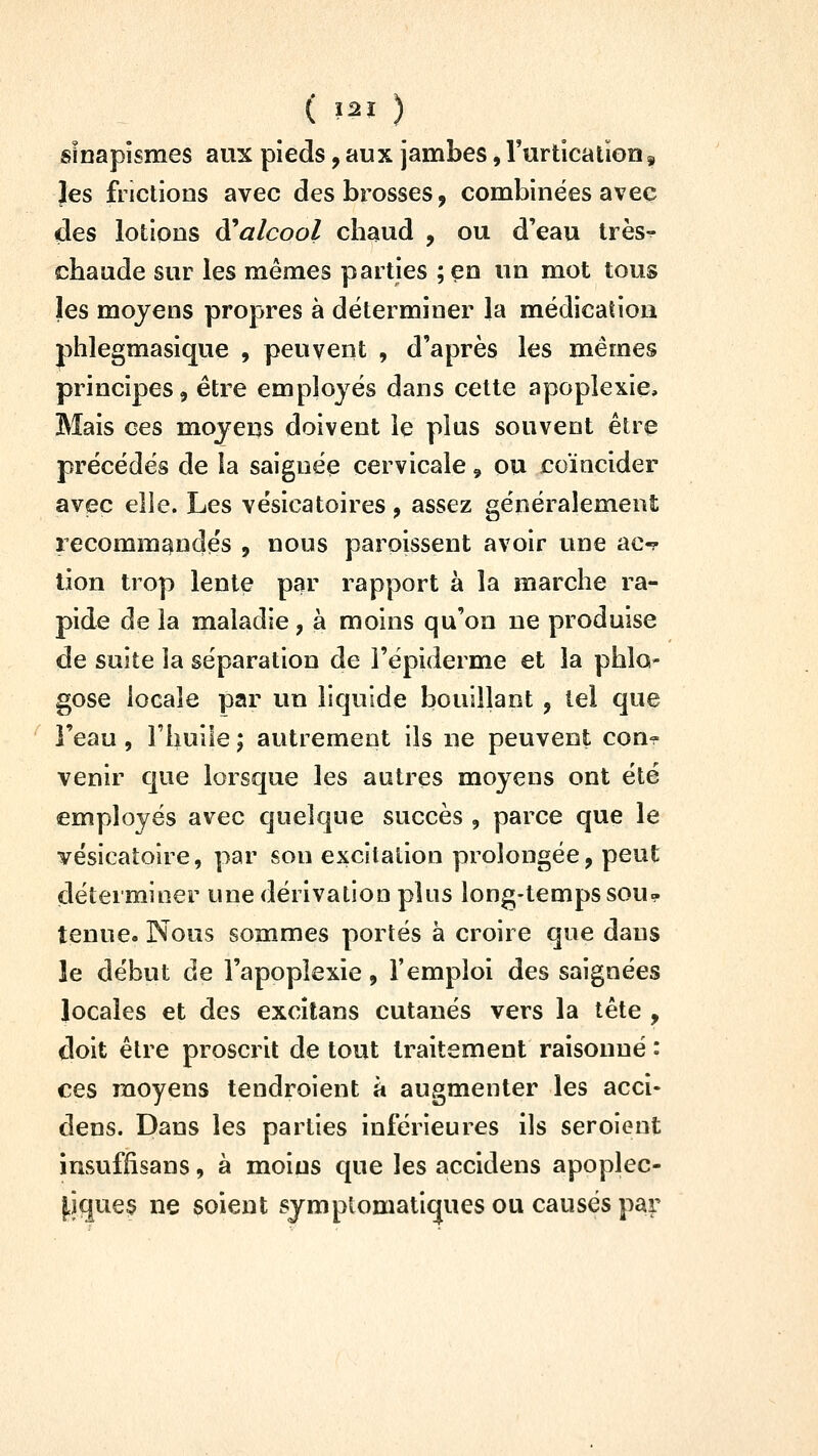 ( Ï2Ï ) sînapismes aux pieds, aux jambes, rurticatioa, Jes frictions avec des brosses, combinées avec des lotions ai alcool cbaud , ou d'eau très-^ cbaude sur les mêmes parties ;en un mot tous les moyens propres à déterminer la médicatiou phlegmasique , peuvent , d'après les mêmes principes, être employés dans cette apoplexie. Mais ces moyens doivent le plus souvent être précédés de la saignée cervicale, ou coïncider avec elle. Les vésicatoires, assez généralement recommqindés , nous paroissent avoir une ac-r lion trop lente par rapport à la marche ra- pide de la maladie, à moins qu'on ne produise de suite la séparation de l'épiderme et la phlo- gose locale par un liquide bouillant , tel que l'eau, rhuiie ; autrement ils ue peuvent con^ venir que lorsque les autres moyens ont été employés avec quelque succès , parce que le vésicatoire, par son excitation prolongée, peut déterminer une dérivation pins long-temps sou- tenue. Nous sommes portés à croire que dans le début de l'apoplexie, l'emploi des saignées locales et des excitans cutanés vers la tête , doit être proscrit de tout traitement raisonné : ces moyens tendroient à augmenter les acci- dens. Dans les parties inférieures ils seroient insuffisans, à moins que les accidens apoplec- |iques ne soient sjmptomatiques ou causés par