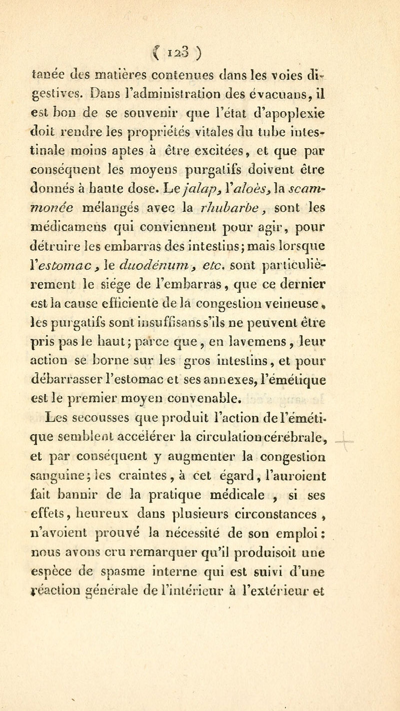 tanée des matières contenues clans les voies cli- gestives. Dans l'administration des ëvacuans, il est bon de se souvenir que l'état d'apoplexie doit rendre les proprie'tés vitales du tube intes- tinale moins aptes à être excitées, et que par conséquent les moyens purgatifs doivent être donnés à haute dose, l^ejalap, Valoès^la. scani- monée mélangés avec la rhubarbe, sont les médicamens qui conviennent pour agir, pour détruire les embarras des intestins; mais lorsque Xestomac , le duodénum, etc. sont particuliè- rement le siège de l'embarras, que ce dernier est la cause efficiente de la congestion veineuse, les purgatifs sont insuffjsans s'ils ne peuvent être pris pas le haut ; parce que , en îavemens , leur action se borne sur les gros intestins, et pour débarrasser l'estomac et ses annexes, l'émétique est le premier moyen convenable. Les secousses que produit l'action de l'éméti- que semblent accélérer la circulation cérébrale, et par conséquent y augmenter la congestion sanguine; les craintes , à cet égard, l'auroient fait bannir de la pratique médicale , si ses effets, heureux dans plusieurs circonstances, n'avoient prouve la nécessité de son emploi : nous avons cru remarquer qu'il produisoit uue espèce de spasme interne qui est suivi d'une j-éactiou générale de l'intérieur à l'extérieur et