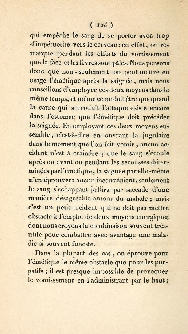 gui empêche le sang de se porter arec trop d'impétuosité vers le cerveau: eu effet, on re-^ marque pendant les efforts du vomissement que la face et les lèvres sont pâles. Nous pensons donc que non - seulement on peut mettre en tîsage l'émétique après la saignée, mais nous conseillons d'employer ces deux moyens dans le même temps, et même ce ne doit être que quand là cause qui a produit l'attaque existe encore dans l'estcmac que l'émétique doit précéder la saignée. En employant ces deux moyens en^ semble, c'est à-dire en ouvrant la jugulaire dans le moment que l'on fait vomir , aucun ac-^ cident n'est à craindre ; que le sang s'écoule après ou avant ou pendant les secousses déter- minées par l'émétique, la saignée par elle-même n'en éprouvera aucun inconvénient, seulement îe sang s'échappant jaillira par saccade d'une manière désagréable auLour du malade ; mais c'est un petit incident qui ne doit pas mettre obstacle à l'emploi de deux moj^ens énergiques dont nous croyons la combinaison souvent très- utile pour combattre avec avantage une mala- die si souvent funeste. Dans la plupart des cas, ou éprouve pour l'émétique le même obstacle que pour les pur- gatifs ; il est presque impossible de provoquer îe vomissement en l'administrant par le haut ;