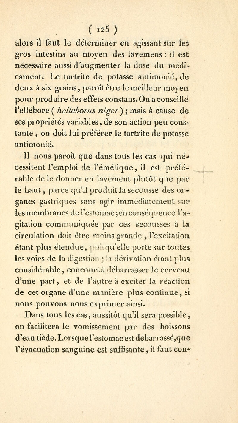alors il faut le détermioer en aaiîssaot sur îeê gros intestins au moyen des lavemens : il est nécessaire aussi d^augmenter la dose du mëdi- camenté Le tartrile de potasse aulimonié, de deux à six grains, paroîlêtre le meilleur moyen pour produire des effets constans* Ou a conseillé Feliebore ( hellehorus nlgef ) ; mais à cause de ses propriétés variables,de son action peu cons- tante 5 on doit lui préférer le tartrite de potasse antimorùés Il nous paroft que dans tous les cas qui né- cessitent l'emploi de l'émétique, il est préfé- rable de le donner en lavement plutôt que par le haut 5 parce qu'il produit la secousse des or- ganes gastriques sans agir immédiatemeot sur les membranes de l'estomaclencooséaaence Fa-* gitalion communiquée par ces secousses à la circulation doit être r?oins grande , i'excitatioa étant plus étendue, ] il^qu'elle porte sur toutes les voies de la digestion ^ la dérivation étant plus considérable, concourt à débarrasser le cerveau d'une part, et de l'autre à exciter la réaction de cet organe d'une manière plus continue, si nous pouvons nous exprimer ainsi. Dans tous les cas, aussitôt qu'il sera possible j on facilitera le vomissement par des boissons d'eau tiède. Lorsque l'estomac est débarrassé,que l'évacuation sanguine est suffisante, il faut con*