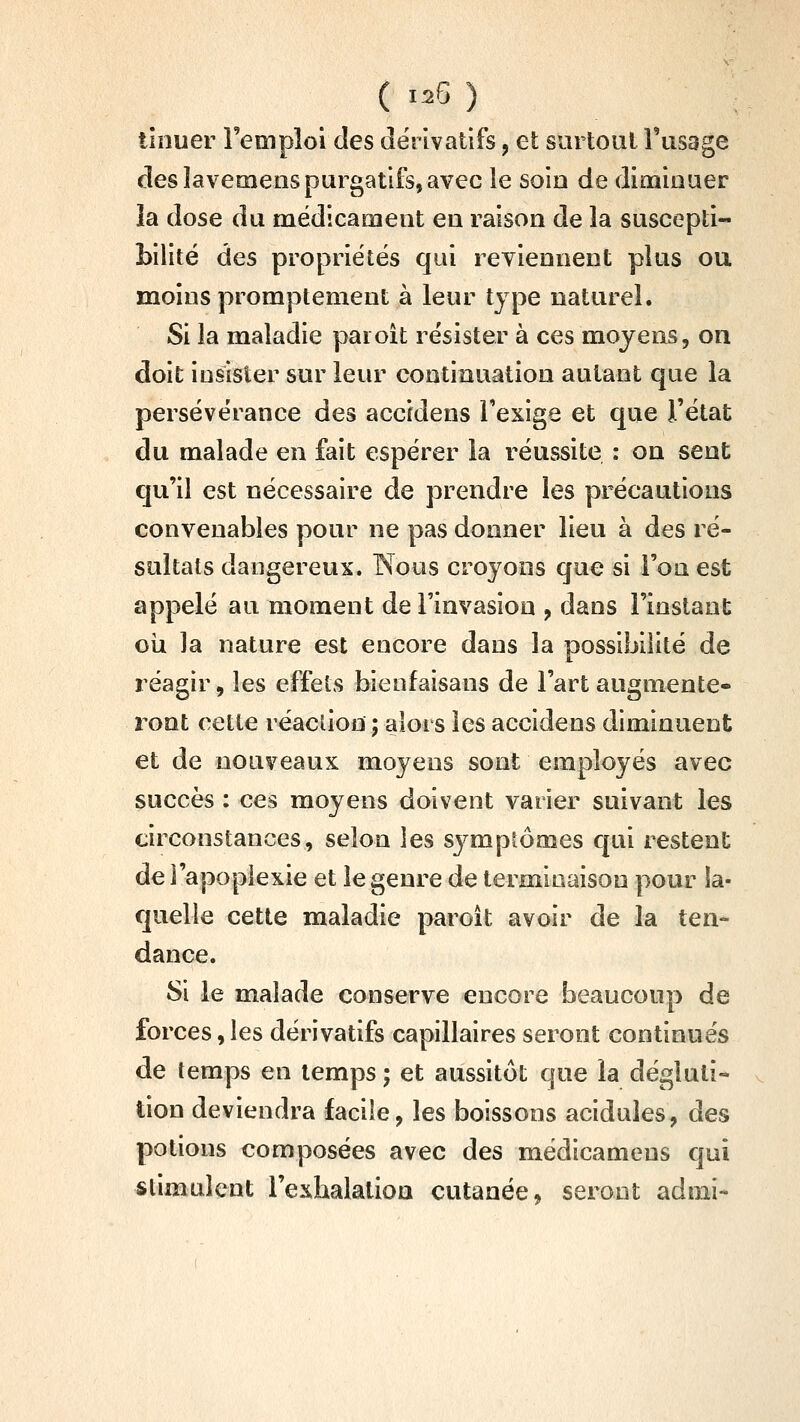 tlnuer l'emploi des dérivatifs, et surtout Tusage des lavemenspurgatifs, avec le soia de diminuer la dose du médicament en raison de la suscepti- Lilité des propriétés qui reviennent plus ou moins promptement à leur type naturel. Si la maladie paioît résister à ces moyens, on doit insister sur leur continuation autant que la persévérance des accidens l'exige et que l'état du malade en fait espérer la réussite : on sent qu'il est nécessaire de prendre les précautions convenables pour ne pas donner lieu à des ré- sultats dangereux. Nous croyons que si l'on est appelé au moment de l'invasion , dans l'instant oîi la nature est encore dans la possibilité de réagir, les effets bienfaisans de l'art augmente- ront cette réacûon ; alors les accidens diminuent et de nouveaux moyens sont employés avec succès : ces moyens doivent varier suivant les circonstances, selon les symptômes qui restent de l'apoplexie et le genre de terminaison pour la- quelle cette maladie paroît avoir de la ten- dance. Si le malade conserve encore beaucoup de forces, les dérivatifs capillaires seront continues de temps en temps ; et aussitôt que la dégluti- tion deviendra facile, les boissons acidulés, des potions composées avec des médicamens qui stimulent l'exhalalioa cutanée, seront admi-
