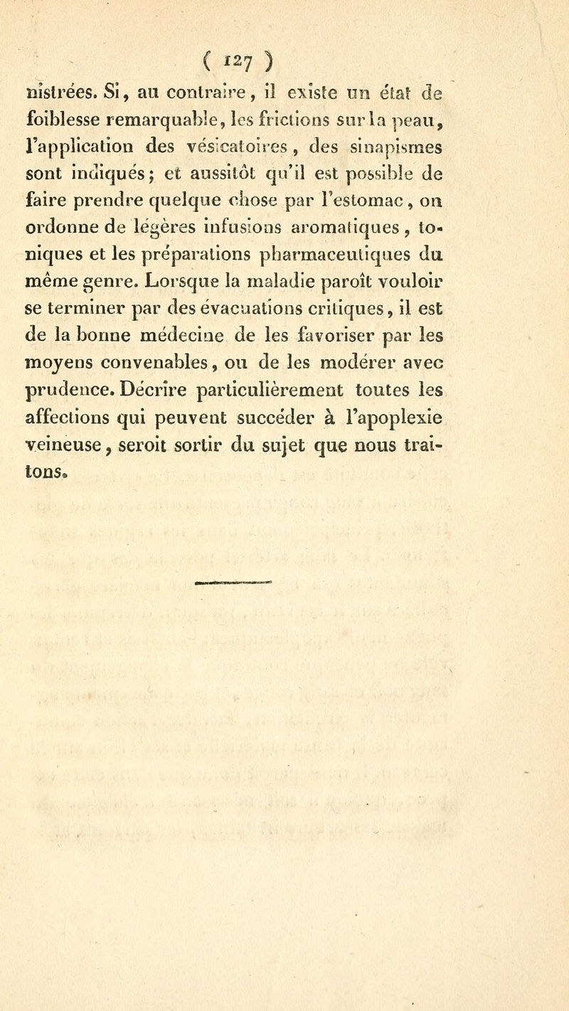 ( '27 ) nislrées. Si, au contraire, il existe tm état de foiblesse remarquable, les frictions sur la peau, l'application des vésicatoires , des sinapismes sont indiques; et aussitôt qu'il est possible de faire prendre quelque chose par l'estomac, on ordonne de légères infusions aromatiques , to- niques et les préparations pharmaceutiques du même genre. Lorsque la maladie paroît vouloir se terminer par des évacuations critiques, il est de la bonne médecine de les favoriser par les moyens convenables, ou de les modérer avec prudence. Décrire particulièrement toutes les affections qui peuvent succéder à l'apoplexie veineuse, seroit sortir du sujet que nous trai- tons.