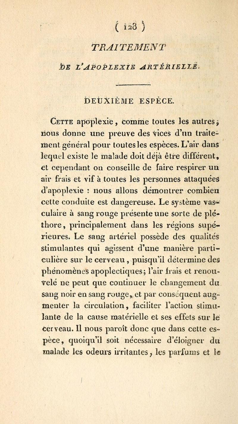 TRAITEMENT bE l^aPoPlexte ARTÉRIELZÉo bEUXIÈME ESPÈCE. Cette apoplexie, comme toutes les autres^ îious donne une preuve des Vices d'un traite- ment général pour toutes les espèces. L'air dans lequel existe îe inalade doit déjà être différent, et cependant on conseille de faire respirer un air frais et vif à toutes les personnes attaquées d'apoplexie : nous allons démontrer combien cette conduite est dangereuse. Le système vas* culaire à sang rouge présente une sorte de plé- thore, principalement dans les régions supé- rieures. Le sang artériel possède des qualités stimulantes qui agissent d'une manière parti- culière sur le cerveau, puisqu'il détermine des phénomènes apoplectiques; l'air frais et renou- irelé ne peut que continuer le changement du sang noir en sang rouge, et par conséquent aug- menter la circulation, faciliter l'action stimu- lante de la cause matérielle et ses effets sur lé cerveau. Il nous paroît donc que dans cette es- pèce, quoiqu'il soit nécessaire d'éloigner du malade les odeurs irritantes ; les parfums et 1®