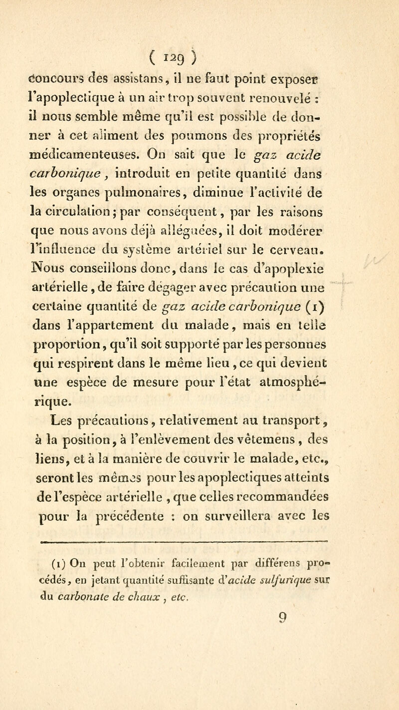 ( î^9 ) c*ODCOurs des assistans, il ne faut point exposer l'apopleclique à un air trop souvent renouvelé : il nous semble même qu'il est possible de don- ner à cet aliment des poumons des propriétés médicamenteuses. On sait que le gaz acide carbonique, introduit en petite quantité dans les organes pulmonaires, diminue l'activité de la circulation ; par conséquent, par les raisons que nous avons déjà alléguées, il doit modérer l'influence du système artériel sur le cerveau. Nous conseillons donc, dans le cas d'apoplexie artérielle, de faire dégager avec précaution une certaine quantité de gaz acide carbonique (i) dans l'appartement du malade, mais en telle proportion, qu'il soit supporté par les personnes qui respirent dans le même lieu , ce qui devient une espèce de mesure pour l'état atmosphé- rique. Les précautions, relativement au transport, à la position, à l'enlèvement des vêtemens , des liens, et à la manière de couvrir le malade, etc., seront les mémos pour les apoplectiques atteints de l'espèce artérielle , que celles recommandées pour la précédente : on surveillera avec les (i) On peut Tobtenir facilement par différens pro- cédés, en jetant quantité suffisante à^acide sidfurique sur du carbonate de chaux , etc, 9
